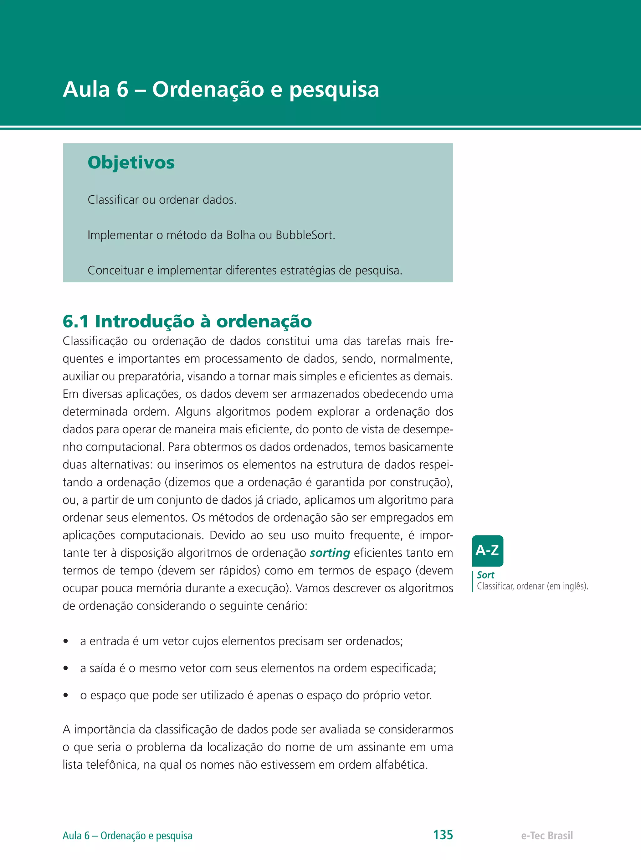 e-Tec Brasil
Aula 6 – Ordenação e pesquisa
Objetivos
Classificar ou ordenar dados.
Implementar o método da Bolha ou BubbleSort.
Conceituar e implementar diferentes estratégias de pesquisa.
6.1 Introdução à ordenação
Classificação ou ordenação de dados constitui uma das tarefas mais fre-
quentes e importantes em processamento de dados, sendo, normalmente,
auxiliar ou preparatória, visando a tornar mais simples e eficientes as demais.
Em diversas aplicações, os dados devem ser armazenados obedecendo uma
determinada ordem. Alguns algoritmos podem explorar a ordenação dos
dados para operar de maneira mais eficiente, do ponto de vista de desempe-
nho computacional. Para obtermos os dados ordenados, temos basicamente
duas alternativas: ou inserimos os elementos na estrutura de dados respei-
tando a ordenação (dizemos que a ordenação é garantida por construção),
ou, a partir de um conjunto de dados já criado, aplicamos um algoritmo para
ordenar seus elementos. Os métodos de ordenação são ser empregados em
aplicações computacionais. Devido ao seu uso muito frequente, é impor-
tante ter à disposição algoritmos de ordenação sorting eficientes tanto em
termos de tempo (devem ser rápidos) como em termos de espaço (devem
ocupar pouca memória durante a execução). Vamos descrever os algoritmos
de ordenação considerando o seguinte cenário:
•	 a entrada é um vetor cujos elementos precisam ser ordenados;
•	 a saída é o mesmo vetor com seus elementos na ordem especificada;
•	 o espaço que pode ser utilizado é apenas o espaço do próprio vetor.
A importância da classificação de dados pode ser avaliada se considerarmos
o que seria o problema da localização do nome de um assinante em uma
lista telefônica, na qual os nomes não estivessem em ordem alfabética.
Sort
Classificar, ordenar (em inglês).
e-Tec BrasilAula 6 – Ordenação e pesquisa 135
 