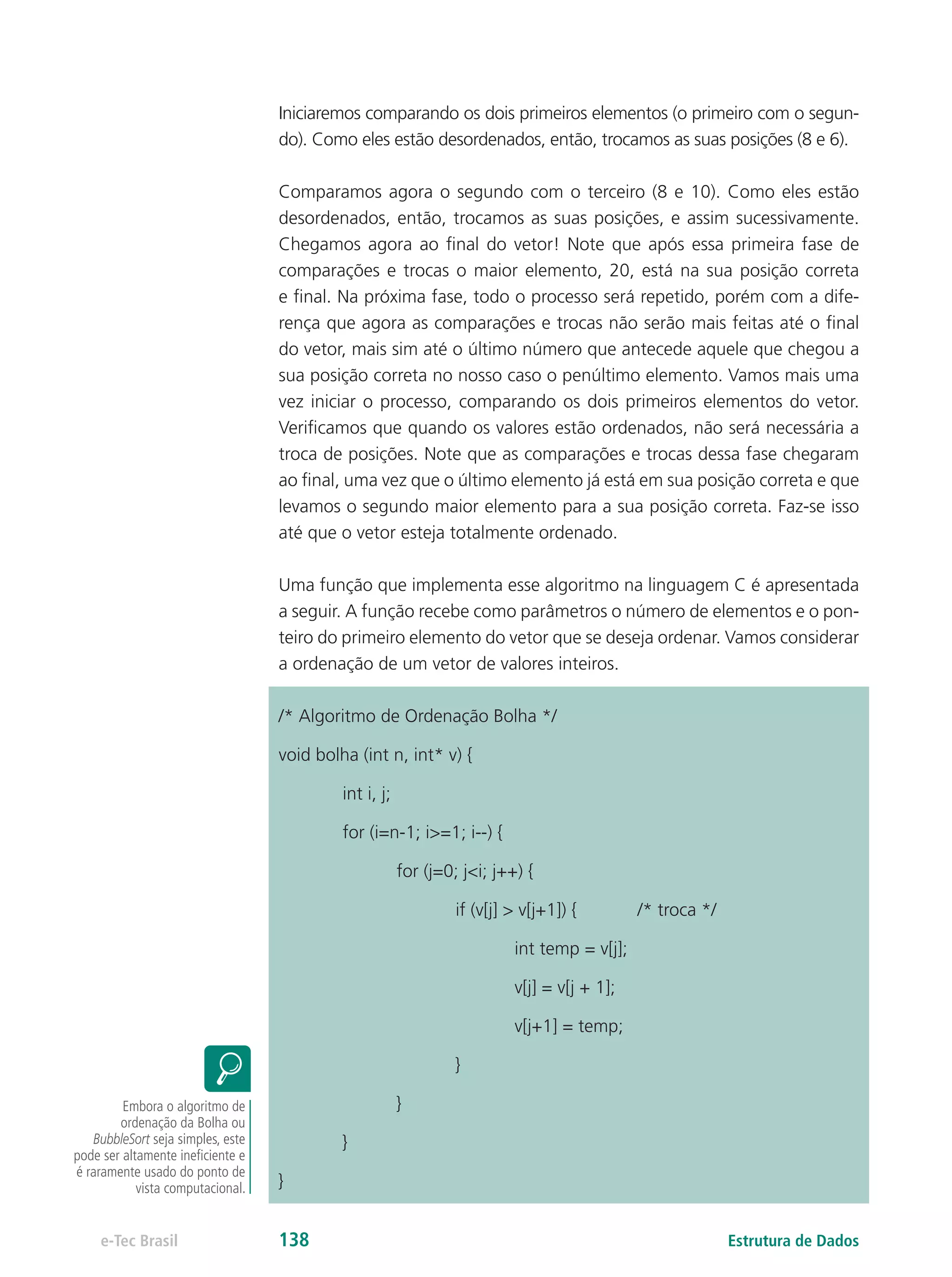 Iniciaremos comparando os dois primeiros elementos (o primeiro com o segun-
do). Como eles estão desordenados, então, trocamos as suas posições (8 e 6).
Comparamos agora o segundo com o terceiro (8 e 10). Como eles estão
desordenados, então, trocamos as suas posições, e assim sucessivamente.
Chegamos agora ao final do vetor! Note que após essa primeira fase de
comparações e trocas o maior elemento, 20, está na sua posição correta
e final. Na próxima fase, todo o processo será repetido, porém com a dife-
rença que agora as comparações e trocas não serão mais feitas até o final
do vetor, mais sim até o último número que antecede aquele que chegou a
sua posição correta no nosso caso o penúltimo elemento. Vamos mais uma
vez iniciar o processo, comparando os dois primeiros elementos do vetor.
Verificamos que quando os valores estão ordenados, não será necessária a
troca de posições. Note que as comparações e trocas dessa fase chegaram
ao final, uma vez que o último elemento já está em sua posição correta e que
levamos o segundo maior elemento para a sua posição correta. Faz-se isso
até que o vetor esteja totalmente ordenado.
Uma função que implementa esse algoritmo na linguagem C é apresentada
a seguir. A função recebe como parâmetros o número de elementos e o pon-
teiro do primeiro elemento do vetor que se deseja ordenar. Vamos considerar
a ordenação de um vetor de valores inteiros.
/* Algoritmo de Ordenação Bolha */
void bolha (int n, int* v) {
	 int i, j;
	 for (i=n-1; i>=1; i--) {
		 for (j=0; j<i; j++) {
			 if (v[j] > v[j+1]) { 	 /* troca */
				int temp = v[j];
				 v[j] = v[j + 1];
				v[j+1] = temp;
			}
		}
	 }
}
Embora o algoritmo de
ordenação da Bolha ou
BubbleSort seja simples, este
pode ser altamente ineficiente e
é raramente usado do ponto de
vista computacional.
Estrutura de Dadose-Tec Brasil 138
 
