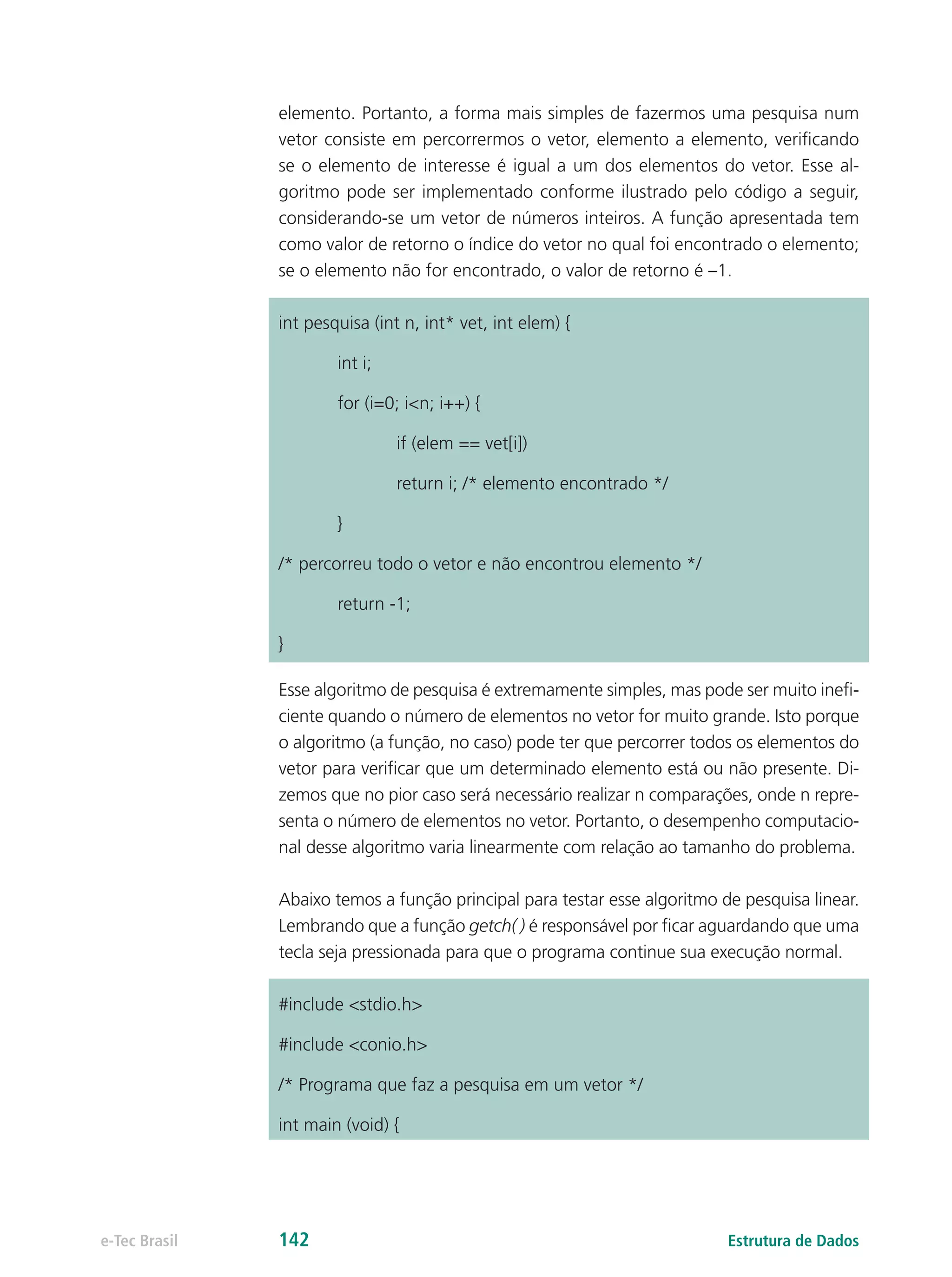 elemento. Portanto, a forma mais simples de fazermos uma pesquisa num
vetor consiste em percorrermos o vetor, elemento a elemento, verificando
se o elemento de interesse é igual a um dos elementos do vetor. Esse al-
goritmo pode ser implementado conforme ilustrado pelo código a seguir,
considerando-se um vetor de números inteiros. A função apresentada tem
como valor de retorno o índice do vetor no qual foi encontrado o elemento;
se o elemento não for encontrado, o valor de retorno é –1.
int pesquisa (int n, int* vet, int elem) {
	 int i;
	 for (i=0; i<n; i++) {
		 if (elem == vet[i])
		 return i; /* elemento encontrado */
	}
/* percorreu todo o vetor e não encontrou elemento */
	 return -1;
}
Esse algoritmo de pesquisa é extremamente simples, mas pode ser muito inefi-
ciente quando o número de elementos no vetor for muito grande. Isto porque
o algoritmo (a função, no caso) pode ter que percorrer todos os elementos do
vetor para verificar que um determinado elemento está ou não presente. Di-
zemos que no pior caso será necessário realizar n comparações, onde n repre-
senta o número de elementos no vetor. Portanto, o desempenho computacio-
nal desse algoritmo varia linearmente com relação ao tamanho do problema.
Abaixo temos a função principal para testar esse algoritmo de pesquisa linear.
Lembrando que a função getch( ) é responsável por ficar aguardando que uma
tecla seja pressionada para que o programa continue sua execução normal.
#include <stdio.h>
#include <conio.h>
/* Programa que faz a pesquisa em um vetor */
int main (void) {
Estrutura de Dadose-Tec Brasil 142
 