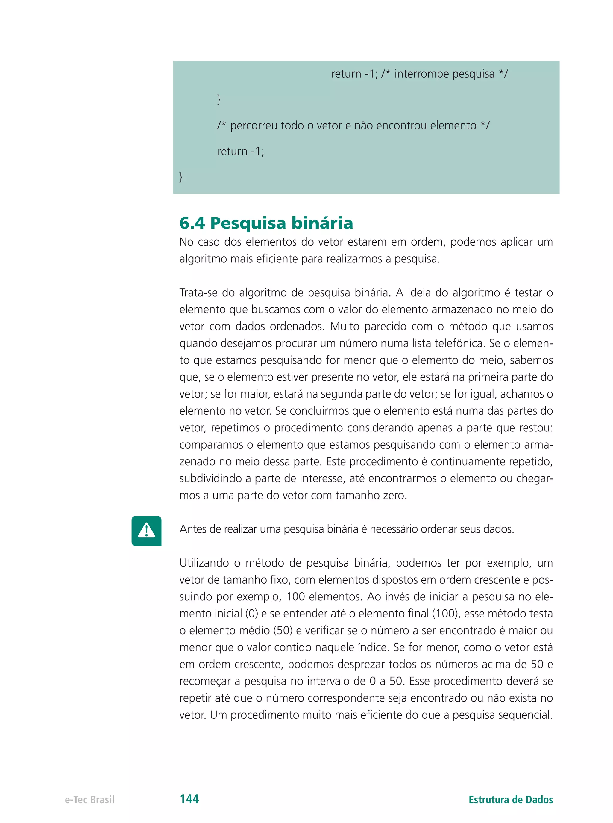 return -1; /* interrompe pesquisa */
	}
	 /* percorreu todo o vetor e não encontrou elemento */
	 return -1;
}
6.4 Pesquisa binária
No caso dos elementos do vetor estarem em ordem, podemos aplicar um
algoritmo mais eficiente para realizarmos a pesquisa.
Trata-se do algoritmo de pesquisa binária. A ideia do algoritmo é testar o
elemento que buscamos com o valor do elemento armazenado no meio do
vetor com dados ordenados. Muito parecido com o método que usamos
quando desejamos procurar um número numa lista telefônica. Se o elemen-
to que estamos pesquisando for menor que o elemento do meio, sabemos
que, se o elemento estiver presente no vetor, ele estará na primeira parte do
vetor; se for maior, estará na segunda parte do vetor; se for igual, achamos o
elemento no vetor. Se concluirmos que o elemento está numa das partes do
vetor, repetimos o procedimento considerando apenas a parte que restou:
comparamos o elemento que estamos pesquisando com o elemento arma-
zenado no meio dessa parte. Este procedimento é continuamente repetido,
subdividindo a parte de interesse, até encontrarmos o elemento ou chegar-
mos a uma parte do vetor com tamanho zero.
Antes de realizar uma pesquisa binária é necessário ordenar seus dados.
Utilizando o método de pesquisa binária, podemos ter por exemplo, um
vetor de tamanho fixo, com elementos dispostos em ordem crescente e pos-
suindo por exemplo, 100 elementos. Ao invés de iniciar a pesquisa no ele-
mento inicial (0) e se entender até o elemento final (100), esse método testa
o elemento médio (50) e verificar se o número a ser encontrado é maior ou
menor que o valor contido naquele índice. Se for menor, como o vetor está
em ordem crescente, podemos desprezar todos os números acima de 50 e
recomeçar a pesquisa no intervalo de 0 a 50. Esse procedimento deverá se
repetir até que o número correspondente seja encontrado ou não exista no
vetor. Um procedimento muito mais eficiente do que a pesquisa sequencial.
Estrutura de Dadose-Tec Brasil 144
 