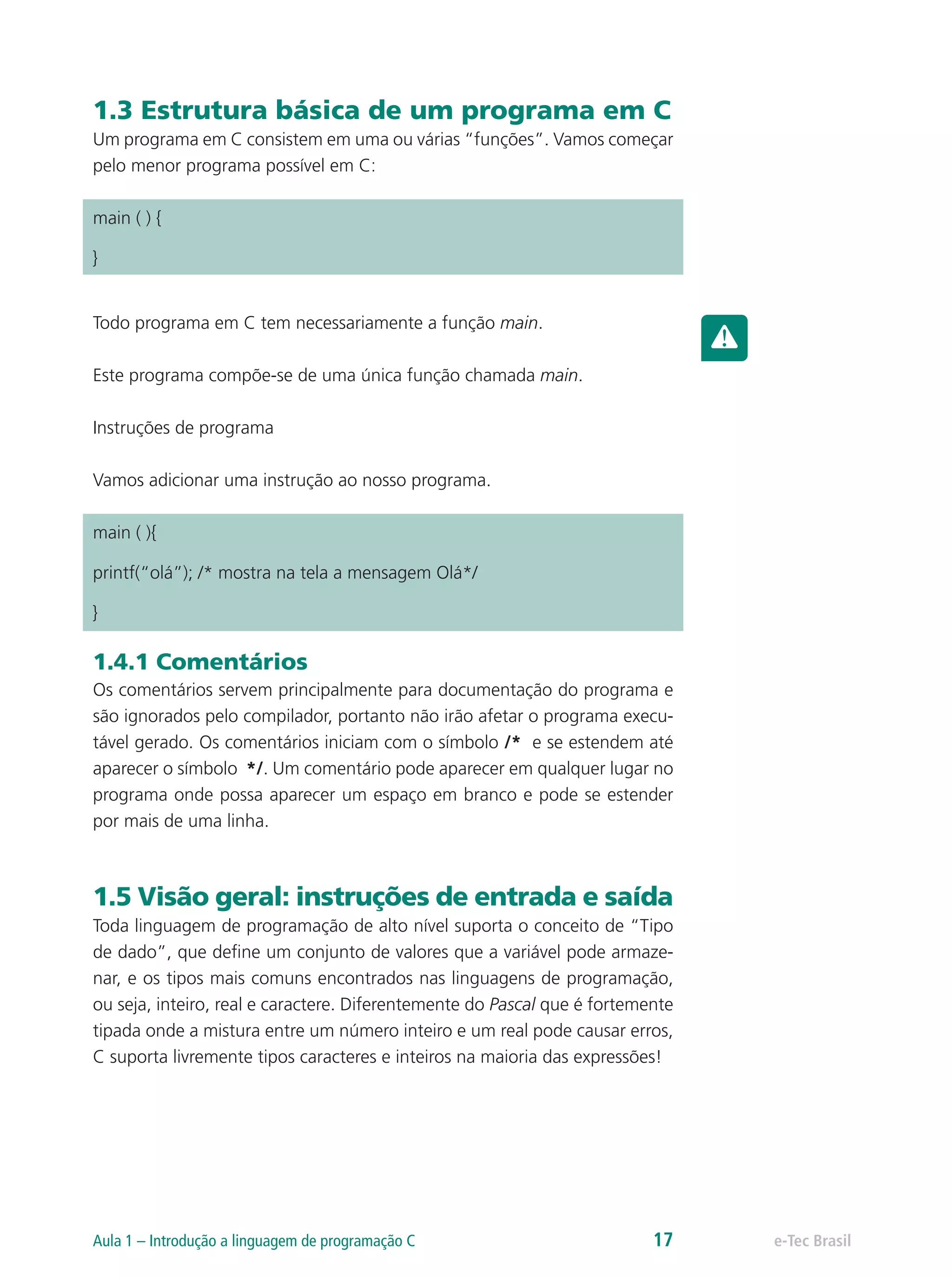 1.3 Estrutura básica de um programa em C
Um programa em C consistem em uma ou várias “funções”. Vamos começar
pelo menor programa possível em C:
main ( ) {
}
Todo programa em C tem necessariamente a função main.
Este programa compõe-se de uma única função chamada main.
Instruções de programa
Vamos adicionar uma instrução ao nosso programa.
main ( ){
printf(“olá”); /* mostra na tela a mensagem Olá*/
}
1.4.1 Comentários
Os comentários servem principalmente para documentação do programa e
são ignorados pelo compilador, portanto não irão afetar o programa execu-
tável gerado. Os comentários iniciam com o símbolo /* e se estendem até
aparecer o símbolo */. Um comentário pode aparecer em qualquer lugar no
programa onde possa aparecer um espaço em branco e pode se estender
por mais de uma linha.
1.5 Visão geral: instruções de entrada e saída
Toda linguagem de programação de alto nível suporta o conceito de “Tipo
de dado”, que define um conjunto de valores que a variável pode armaze-
nar, e os tipos mais comuns encontrados nas linguagens de programação,
ou seja, inteiro, real e caractere. Diferentemente do Pascal que é fortemente
tipada onde a mistura entre um número inteiro e um real pode causar erros,
C suporta livremente tipos caracteres e inteiros na maioria das expressões!
e-Tec BrasilAula 1 – Introdução a linguagem de programação C 17
 