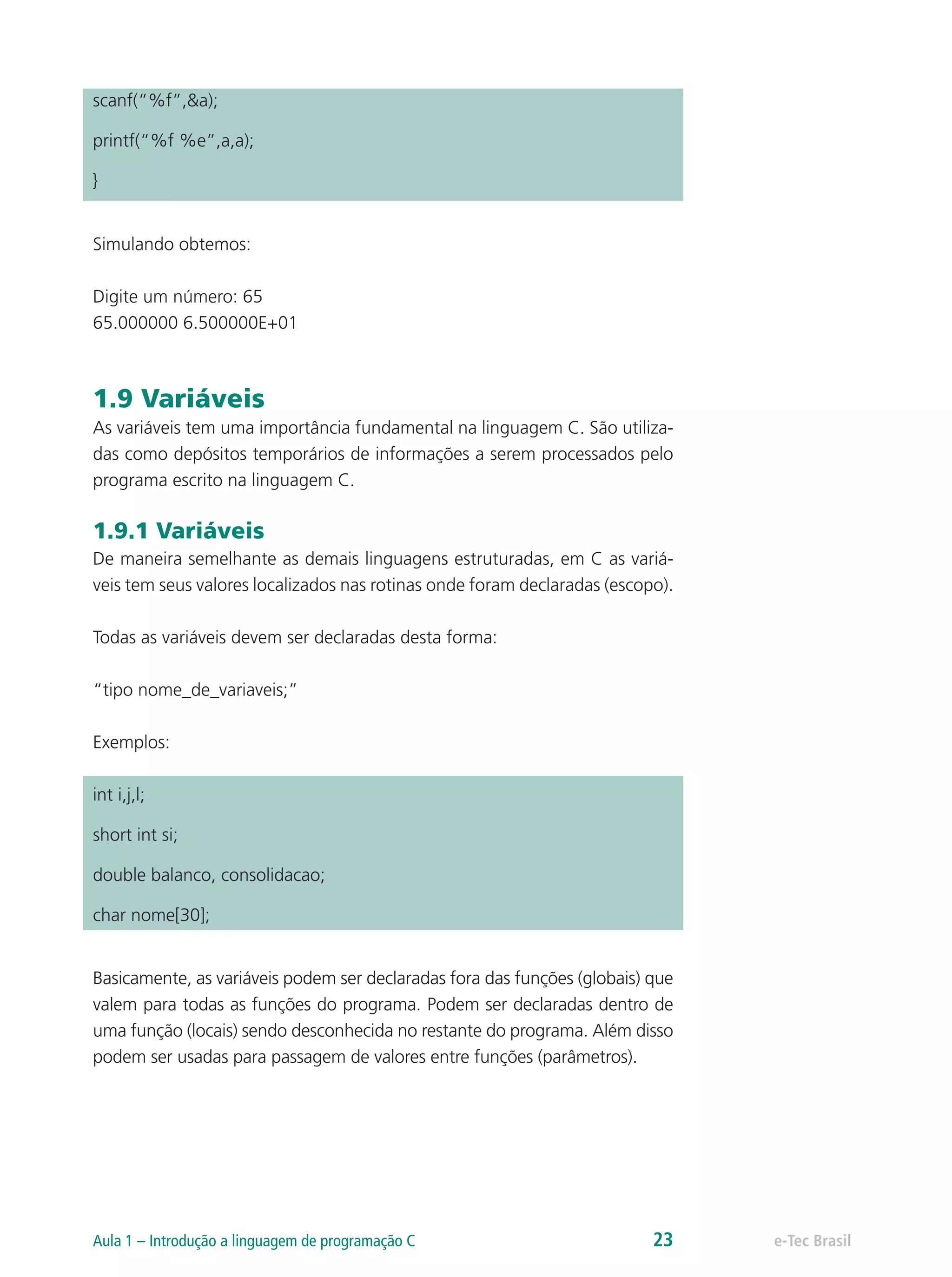 scanf(“%f”,&a);
printf(“%f %e”,a,a);
}
Simulando obtemos:
Digite um número: 65
65.000000 6.500000E+01
1.9 Variáveis
As variáveis tem uma importância fundamental na linguagem C. São utiliza-
das como depósitos temporários de informações a serem processados pelo
programa escrito na linguagem C.
1.9.1 Variáveis
De maneira semelhante as demais linguagens estruturadas, em C as variá-
veis tem seus valores localizados nas rotinas onde foram declaradas (escopo).
Todas as variáveis devem ser declaradas desta forma:
“tipo nome_de_variaveis;”
Exemplos:
int i,j,l;
short int si;
double balanco, consolidacao;
char nome[30];
Basicamente, as variáveis podem ser declaradas fora das funções (globais) que
valem para todas as funções do programa. Podem ser declaradas dentro de
uma função (locais) sendo desconhecida no restante do programa. Além disso
podem ser usadas para passagem de valores entre funções (parâmetros).
e-Tec BrasilAula 1 – Introdução a linguagem de programação C 23
 