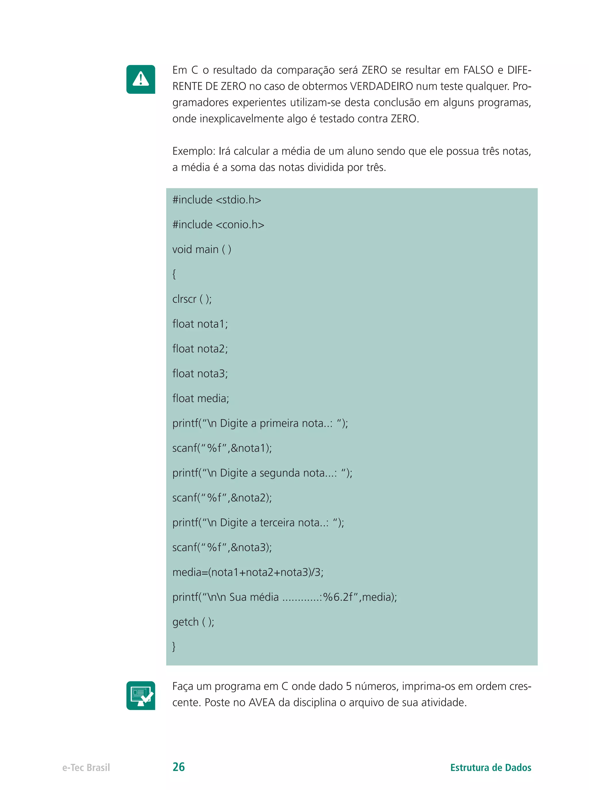 Em C o resultado da comparação será ZERO se resultar em FALSO e DIFE-
RENTE DE ZERO no caso de obtermos VERDADEIRO num teste qualquer. Pro-
gramadores experientes utilizam-se desta conclusão em alguns programas,
onde inexplicavelmente algo é testado contra ZERO.
Exemplo: Irá calcular a média de um aluno sendo que ele possua três notas,
a média é a soma das notas dividida por três.
#include <stdio.h>
#include <conio.h>
void main ( )
{
clrscr ( );
float nota1;
float nota2;
float nota3;
float media;
printf(“n Digite a primeira nota..: “);
scanf(“%f”,&nota1);
printf(“n Digite a segunda nota...: “);
scanf(“%f”,&nota2);
printf(“n Digite a terceira nota..: “);
scanf(“%f”,&nota3);
media=(nota1+nota2+nota3)/3;
printf(“nn Sua média ............:%6.2f”,media);
getch ( );
}
Faça um programa em C onde dado 5 números, imprima-os em ordem cres-
cente. Poste no AVEA da disciplina o arquivo de sua atividade.
Estrutura de Dadose-Tec Brasil 26
 