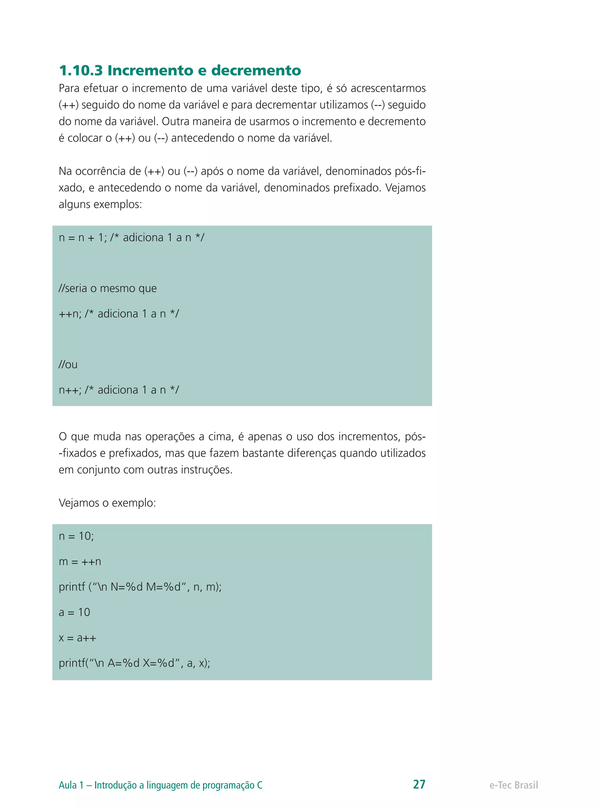 1.10.3 Incremento e decremento
Para efetuar o incremento de uma variável deste tipo, é só acrescentarmos
(++) seguido do nome da variável e para decrementar utilizamos (--) seguido
do nome da variável. Outra maneira de usarmos o incremento e decremento
é colocar o (++) ou (--) antecedendo o nome da variável.
Na ocorrência de (++) ou (--) após o nome da variável, denominados pós-fi-
xado, e antecedendo o nome da variável, denominados prefixado. Vejamos
alguns exemplos:
n = n + 1; /* adiciona 1 a n */
//seria o mesmo que
++n; /* adiciona 1 a n */
	
//ou
n++; /* adiciona 1 a n */
O que muda nas operações a cima, é apenas o uso dos incrementos, pós-
-fixados e prefixados, mas que fazem bastante diferenças quando utilizados
em conjunto com outras instruções.
Vejamos o exemplo:
n = 10;
m = ++n
printf (“n N=%d M=%d”, n, m);
a = 10
x = a++
printf(“n A=%d X=%d”, a, x);
e-Tec BrasilAula 1 – Introdução a linguagem de programação C 27
 