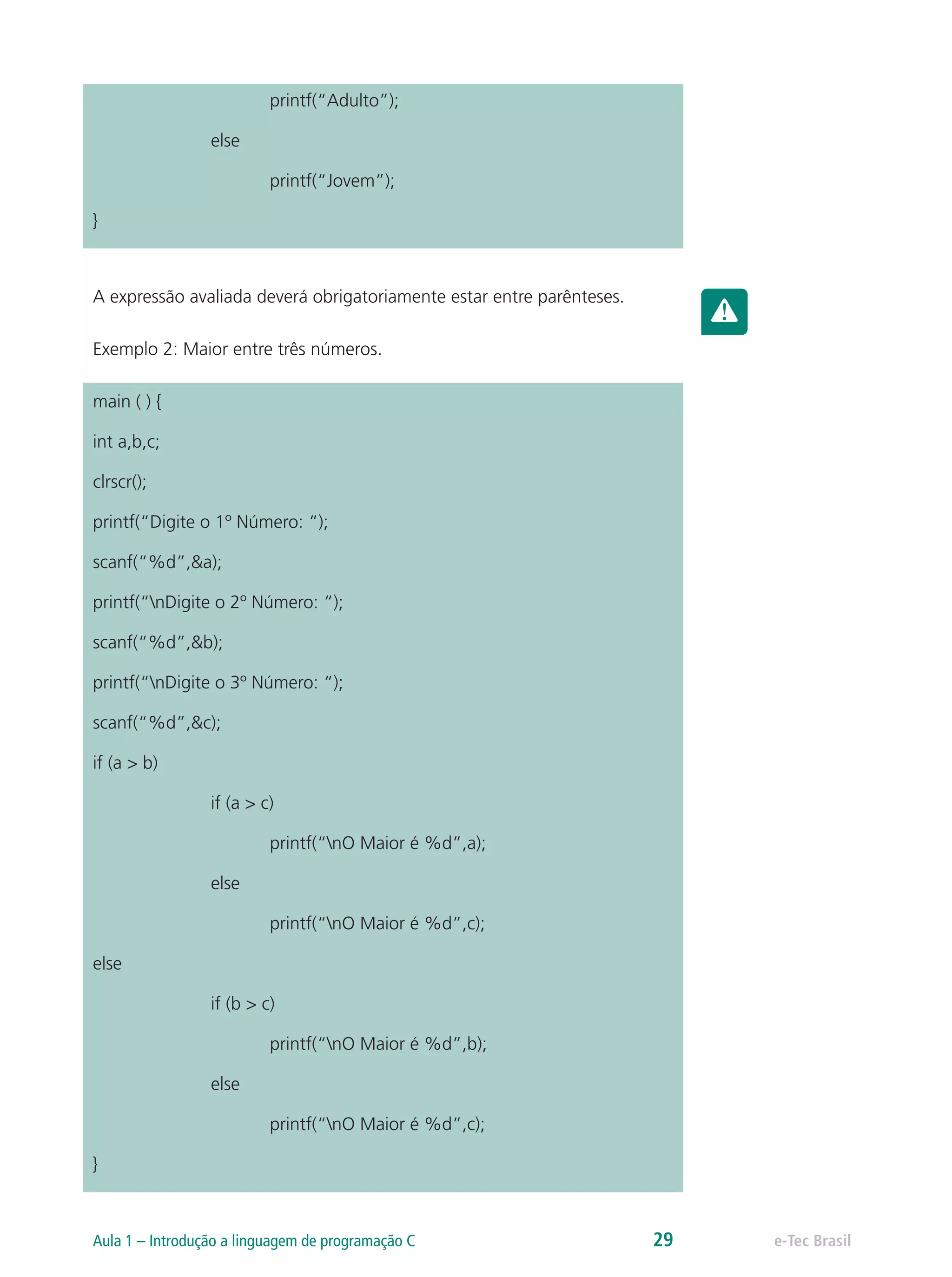 printf(“Adulto”);
		else
			printf(“Jovem”);
}
A expressão avaliada deverá obrigatoriamente estar entre parênteses.
Exemplo 2: Maior entre três números.
main ( ) {
int a,b,c;
clrscr();
printf(“Digite o 1º Número: “);
scanf(“%d”,&a);
printf(“nDigite o 2º Número: “);
scanf(“%d”,&b);
printf(“nDigite o 3º Número: “);
scanf(“%d”,&c);
if (a > b)
		 if (a > c)
			 printf(“nO Maior é %d”,a);
		else
			 printf(“nO Maior é %d”,c);
else
		 if (b > c)
			 printf(“nO Maior é %d”,b);
		else
			 printf(“nO Maior é %d”,c);
}
e-Tec BrasilAula 1 – Introdução a linguagem de programação C 29
 
