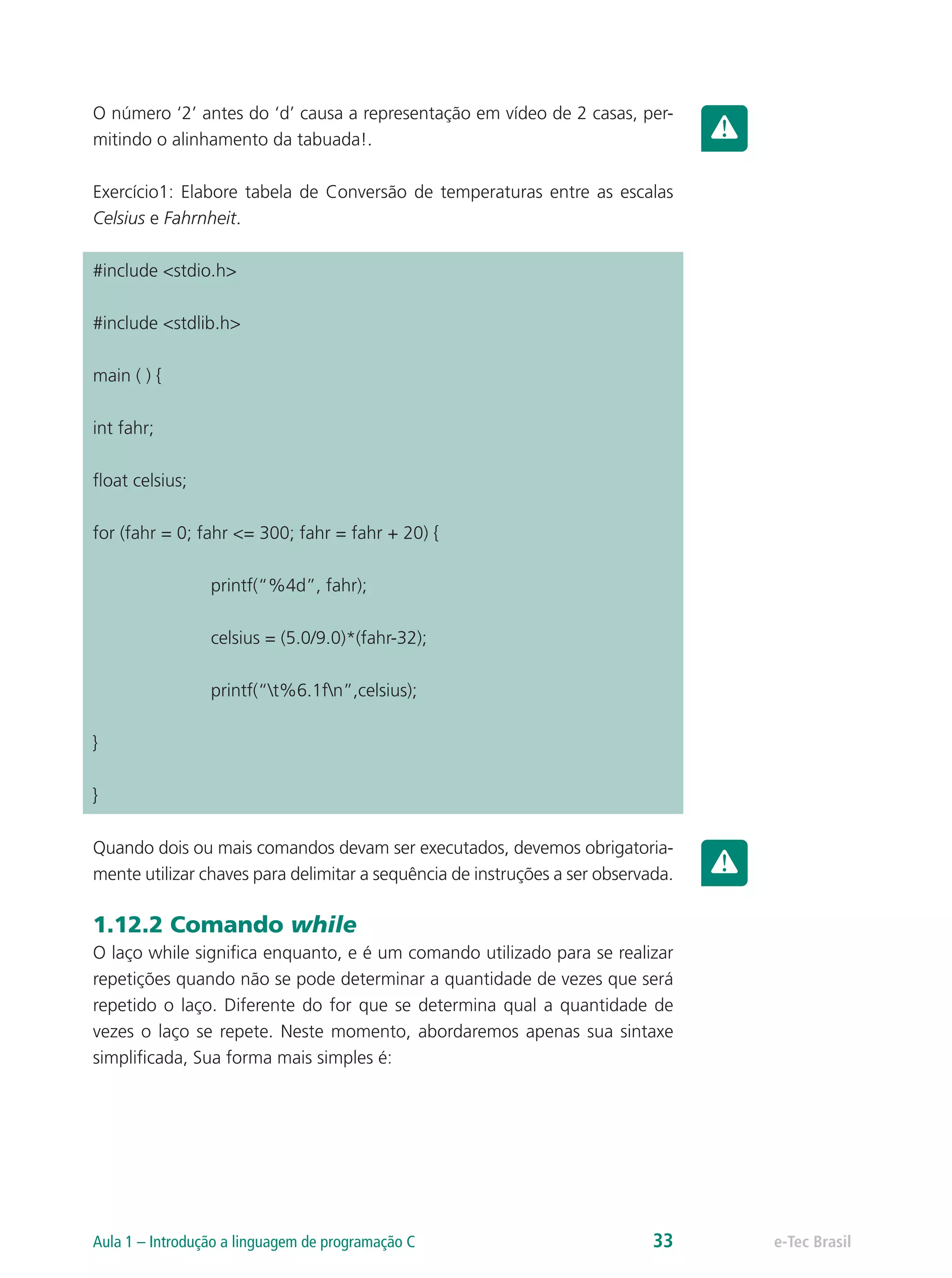 O número ‘2’ antes do ‘d’ causa a representação em vídeo de 2 casas, per-
mitindo o alinhamento da tabuada!.
Exercício1: Elabore tabela de Conversão de temperaturas entre as escalas
Celsius e Fahrnheit.
#include <stdio.h>
#include <stdlib.h>
main ( ) {
int fahr;
float celsius;
for (fahr = 0; fahr <= 300; fahr = fahr + 20) {
		printf(“%4d”, fahr);
		 celsius = (5.0/9.0)*(fahr-32);
		printf(“t%6.1fn”,celsius);
}
}
Quando dois ou mais comandos devam ser executados, devemos obrigatoria-
mente utilizar chaves para delimitar a sequência de instruções a ser observada.
1.12.2 Comando while
O laço while significa enquanto, e é um comando utilizado para se realizar
repetições quando não se pode determinar a quantidade de vezes que será
repetido o laço. Diferente do for que se determina qual a quantidade de
vezes o laço se repete. Neste momento, abordaremos apenas sua sintaxe
simplificada, Sua forma mais simples é:
e-Tec BrasilAula 1 – Introdução a linguagem de programação C 33
 