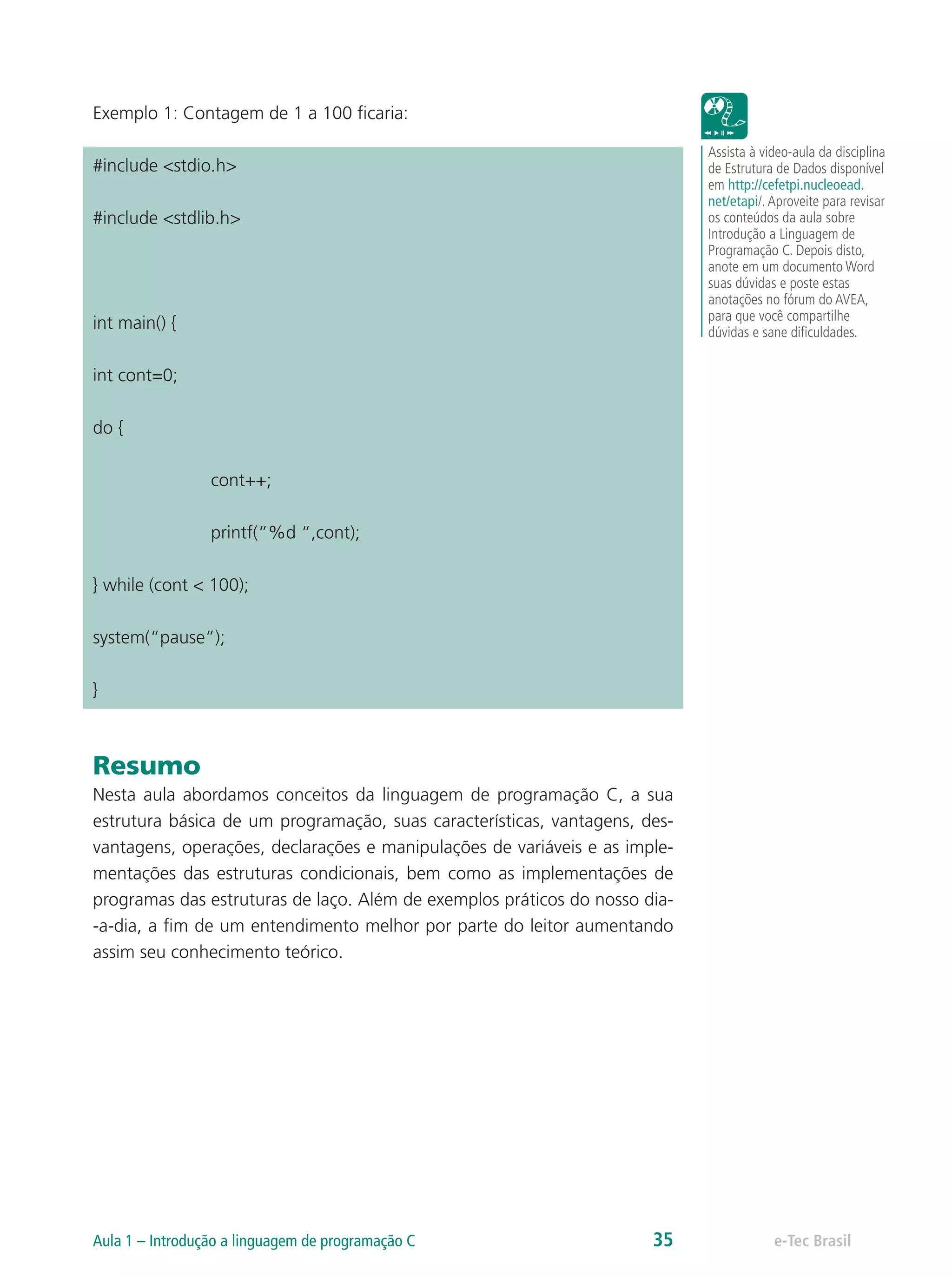 Exemplo 1: Contagem de 1 a 100 ficaria:
#include <stdio.h>
#include <stdlib.h>
int main() {
int cont=0;
do {
		cont++;
		printf(“%d “,cont);
} while (cont < 100);
system(“pause”);
}
Resumo
Nesta aula abordamos conceitos da linguagem de programação C, a sua
estrutura básica de um programação, suas características, vantagens, des-
vantagens, operações, declarações e manipulações de variáveis e as imple-
mentações das estruturas condicionais, bem como as implementações de
programas das estruturas de laço. Além de exemplos práticos do nosso dia-
-a-dia, a fim de um entendimento melhor por parte do leitor aumentando
assim seu conhecimento teórico.
Assista à video-aula da disciplina
de Estrutura de Dados disponível
em http://cefetpi.nucleoead.
net/etapi/.Aproveite para revisar
os conteúdos da aula sobre
Introdução a Linguagem de
Programação C. Depois disto,
anote em um documento Word
suas dúvidas e poste estas
anotações no fórum do AVEA,
para que você compartilhe
dúvidas e sane dificuldades.
e-Tec BrasilAula 1 – Introdução a linguagem de programação C 35
 