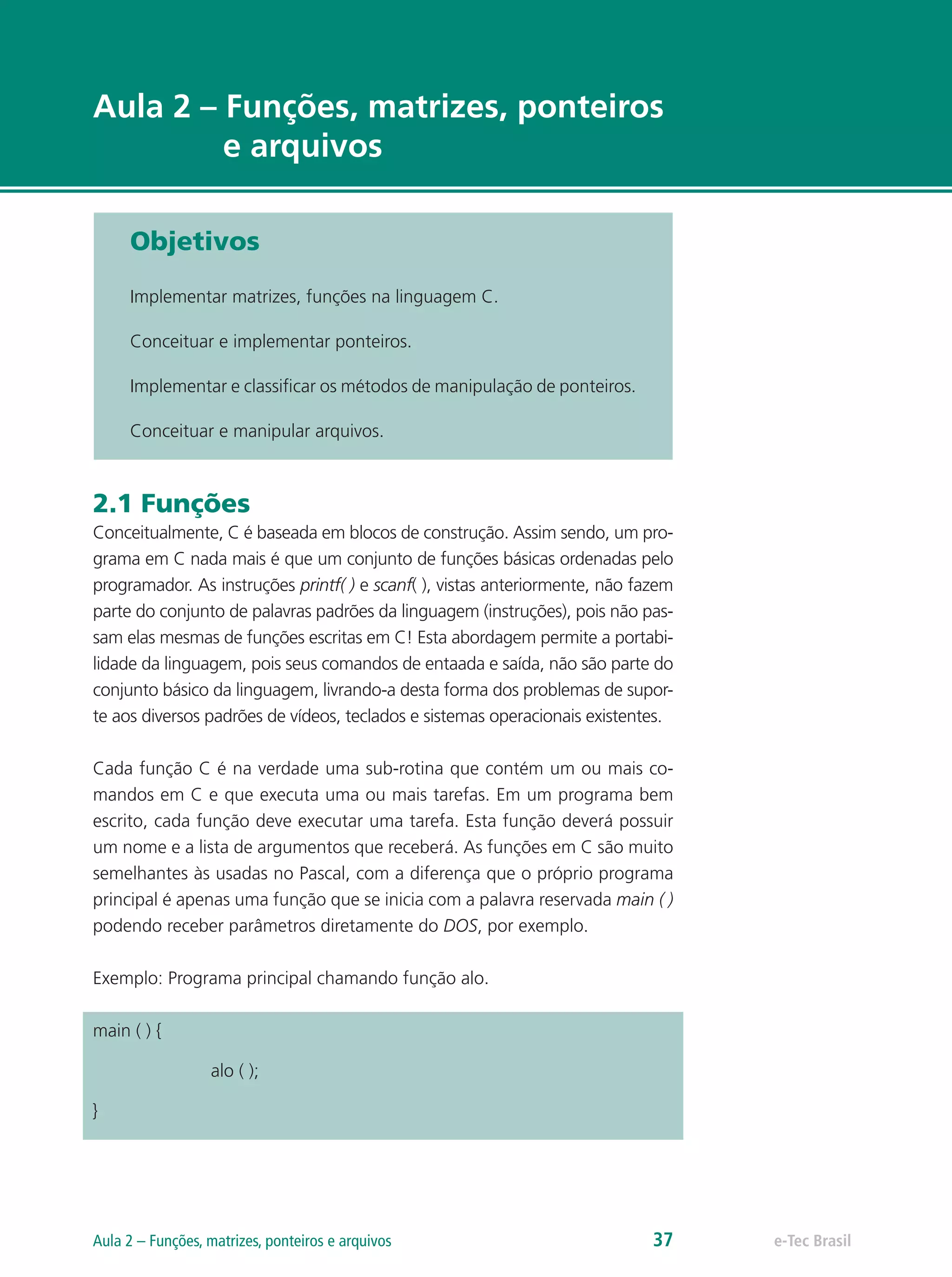 e-Tec Brasil
Aula 2 – Funções, matrizes, ponteiros
e arquivos
Objetivos
Implementar matrizes, funções na linguagem C.
Conceituar e implementar ponteiros.
Implementar e classificar os métodos de manipulação de ponteiros.
Conceituar e manipular arquivos.
2.1 Funções
Conceitualmente, C é baseada em blocos de construção. Assim sendo, um pro-
grama em C nada mais é que um conjunto de funções básicas ordenadas pelo
programador. As instruções printf( ) e scanf( ), vistas anteriormente, não fazem
parte do conjunto de palavras padrões da linguagem (instruções), pois não pas-
sam elas mesmas de funções escritas em C! Esta abordagem permite a portabi-
lidade da linguagem, pois seus comandos de entaada e saída, não são parte do
conjunto básico da linguagem, livrando-a desta forma dos problemas de supor-
te aos diversos padrões de vídeos, teclados e sistemas operacionais existentes.
Cada função C é na verdade uma sub-rotina que contém um ou mais co-
mandos em C e que executa uma ou mais tarefas. Em um programa bem
escrito, cada função deve executar uma tarefa. Esta função deverá possuir
um nome e a lista de argumentos que receberá. As funções em C são muito
semelhantes às usadas no Pascal, com a diferença que o próprio programa
principal é apenas uma função que se inicia com a palavra reservada main ( )
podendo receber parâmetros diretamente do DOS, por exemplo.
Exemplo: Programa principal chamando função alo.
main ( ) {
		 alo ( );
}
e-Tec BrasilAula 2 – Funções, matrizes, ponteiros e arquivos 37
 