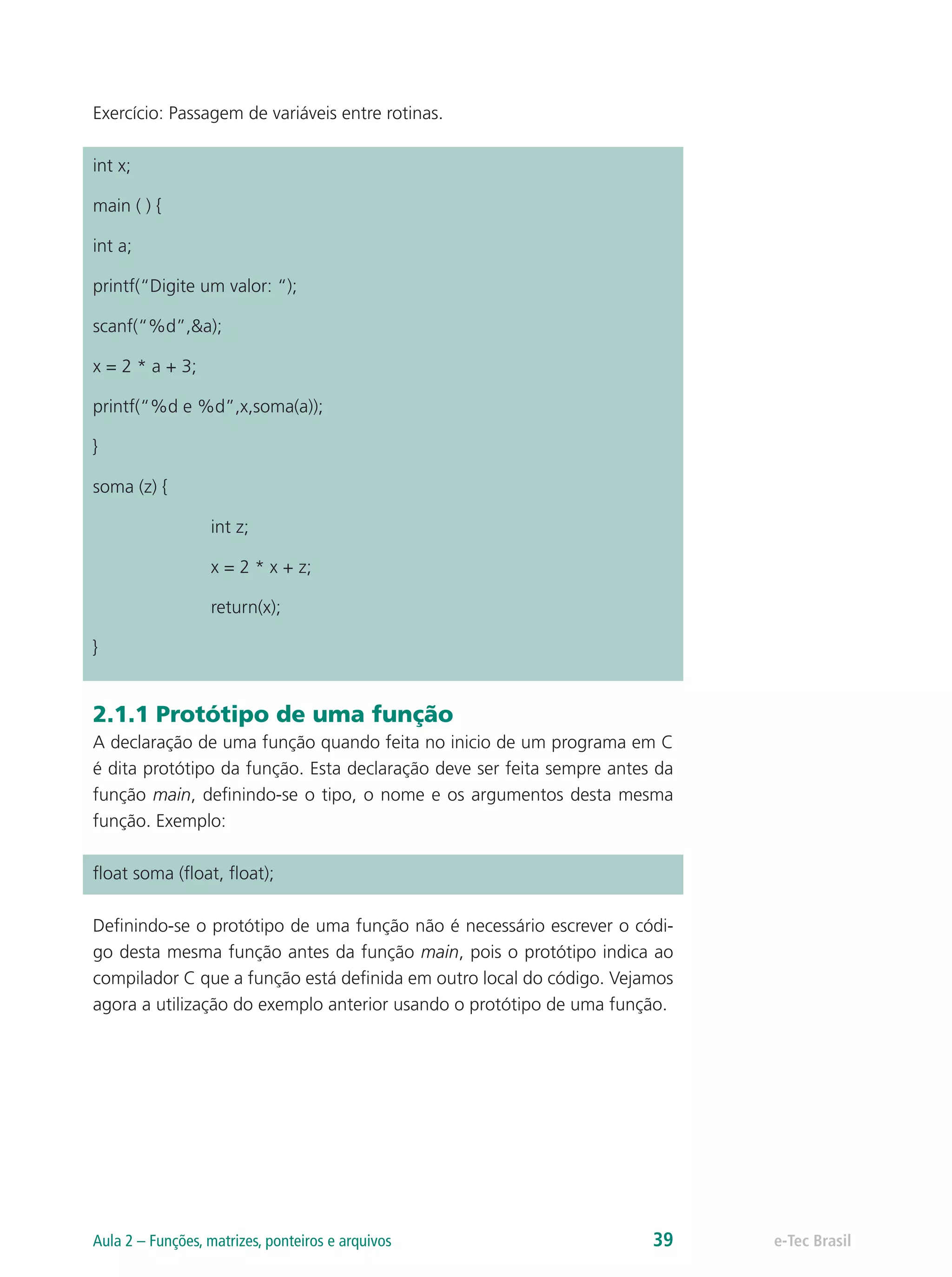 Exercício: Passagem de variáveis entre rotinas.
int x;
main ( ) {
int a;
printf(“Digite um valor: “);
scanf(“%d”,&a);
x = 2 * a + 3;
printf(“%d e %d”,x,soma(a));
}
soma (z) {
		int z;
		 x = 2 * x + z;
		return(x);
}
2.1.1 Protótipo de uma função
A declaração de uma função quando feita no inicio de um programa em C
é dita protótipo da função. Esta declaração deve ser feita sempre antes da
função main, definindo-se o tipo, o nome e os argumentos desta mesma
função. Exemplo:
float soma (float, float);
Definindo-se o protótipo de uma função não é necessário escrever o códi-
go desta mesma função antes da função main, pois o protótipo indica ao
compilador C que a função está definida em outro local do código. Vejamos
agora a utilização do exemplo anterior usando o protótipo de uma função.
e-Tec BrasilAula 2 – Funções, matrizes, ponteiros e arquivos 39
 