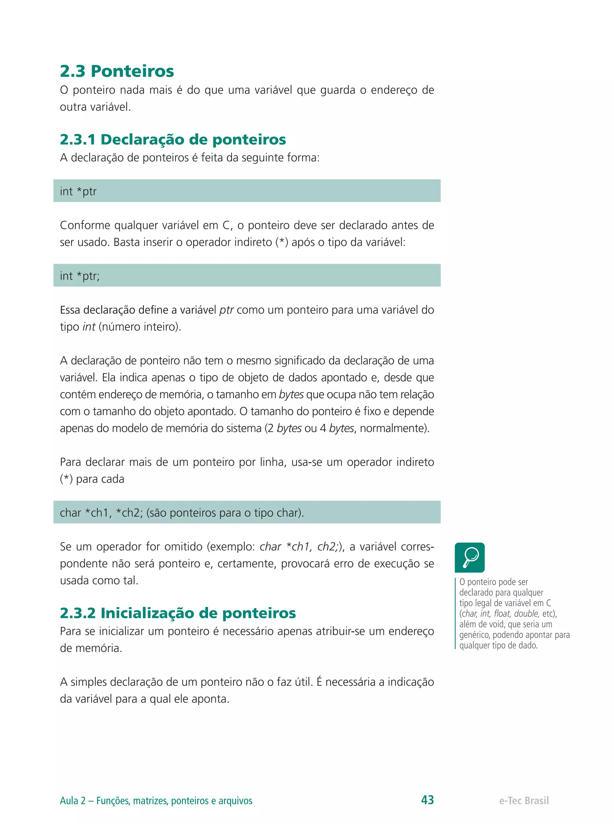 2.3 Ponteiros
O ponteiro nada mais é do que uma variável que guarda o endereço de
outra variável.
2.3.1 Declaração de ponteiros
A declaração de ponteiros é feita da seguinte forma:
int *ptr
Conforme qualquer variável em C, o ponteiro deve ser declarado antes de
ser usado. Basta inserir o operador indireto (*) após o tipo da variável:
int *ptr;
Essa declaração define a variável ptr como um ponteiro para uma variável do
tipo int (número inteiro).
A declaração de ponteiro não tem o mesmo significado da declaração de uma
variável. Ela indica apenas o tipo de objeto de dados apontado e, desde que
contém endereço de memória, o tamanho em bytes que ocupa não tem relação
com o tamanho do objeto apontado. O tamanho do ponteiro é fixo e depende
apenas do modelo de memória do sistema (2 bytes ou 4 bytes, normalmente).
Para declarar mais de um ponteiro por linha, usa-se um operador indireto
(*) para cada
char *ch1, *ch2; (são ponteiros para o tipo char).
Se um operador for omitido (exemplo: char *ch1, ch2;), a variável corres-
pondente não será ponteiro e, certamente, provocará erro de execução se
usada como tal.
2.3.2 Inicialização de ponteiros
Para se inicializar um ponteiro é necessário apenas atribuir-se um endereço
de memória.
A simples declaração de um ponteiro não o faz útil. É necessária a indicação
da variável para a qual ele aponta.
O ponteiro pode ser
declarado para qualquer
tipo legal de variável em C
(char, int, float, double, etc),
além de void, que seria um
genérico, podendo apontar para
qualquer tipo de dado.
e-Tec BrasilAula 2 – Funções, matrizes, ponteiros e arquivos 43
 