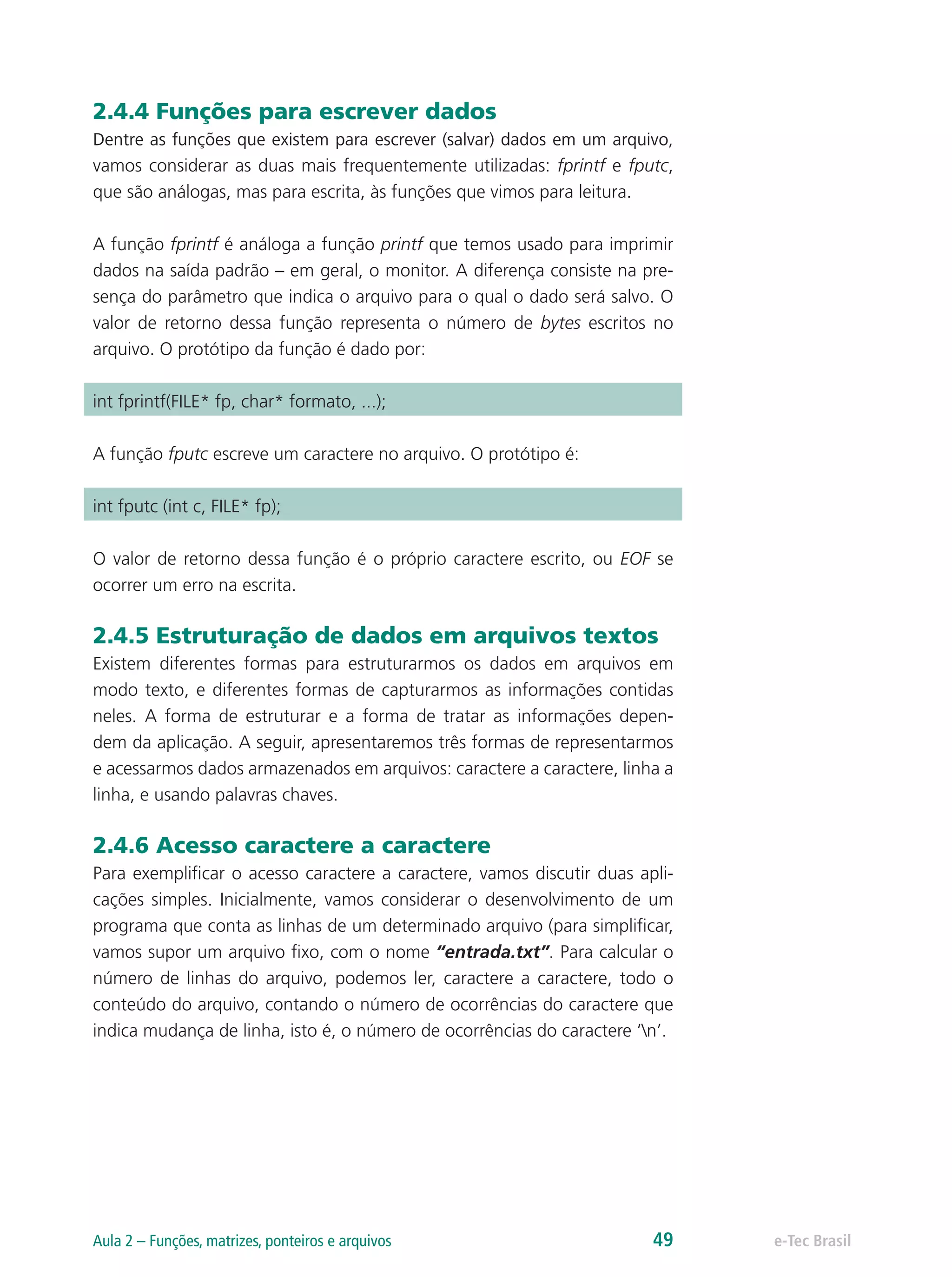 2.4.4 Funções para escrever dados
Dentre as funções que existem para escrever (salvar) dados em um arquivo,
vamos considerar as duas mais frequentemente utilizadas: fprintf e fputc,
que são análogas, mas para escrita, às funções que vimos para leitura.
A função fprintf é análoga a função printf que temos usado para imprimir
dados na saída padrão – em geral, o monitor. A diferença consiste na pre-
sença do parâmetro que indica o arquivo para o qual o dado será salvo. O
valor de retorno dessa função representa o número de bytes escritos no
arquivo. O protótipo da função é dado por:
int fprintf(FILE* fp, char* formato, ...);
A função fputc escreve um caractere no arquivo. O protótipo é:
int fputc (int c, FILE* fp);
O valor de retorno dessa função é o próprio caractere escrito, ou EOF se
ocorrer um erro na escrita.
2.4.5 Estruturação de dados em arquivos textos
Existem diferentes formas para estruturarmos os dados em arquivos em
modo texto, e diferentes formas de capturarmos as informações contidas
neles. A forma de estruturar e a forma de tratar as informações depen-
dem da aplicação. A seguir, apresentaremos três formas de representarmos
e acessarmos dados armazenados em arquivos: caractere a caractere, linha a
linha, e usando palavras chaves.
2.4.6 Acesso caractere a caractere
Para exemplificar o acesso caractere a caractere, vamos discutir duas apli-
cações simples. Inicialmente, vamos considerar o desenvolvimento de um
programa que conta as linhas de um determinado arquivo (para simplificar,
vamos supor um arquivo fixo, com o nome “entrada.txt”. Para calcular o
número de linhas do arquivo, podemos ler, caractere a caractere, todo o
conteúdo do arquivo, contando o número de ocorrências do caractere que
indica mudança de linha, isto é, o número de ocorrências do caractere ‘n’.
e-Tec BrasilAula 2 – Funções, matrizes, ponteiros e arquivos 49
 
