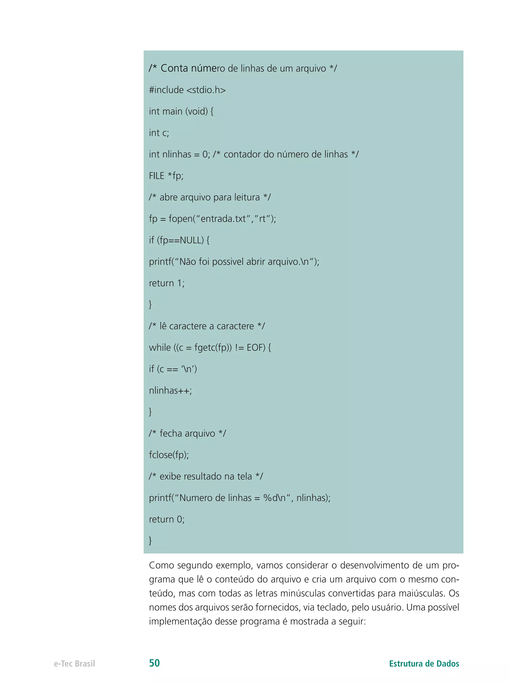 /* Conta número de linhas de um arquivo */
#include <stdio.h>
int main (void) {
int c;
int nlinhas = 0; /* contador do número de linhas */
FILE *fp;
/* abre arquivo para leitura */
fp = fopen(“entrada.txt”,”rt”);
if (fp==NULL) {
printf(“Não foi possivel abrir arquivo.n”);
return 1;
}
/* lê caractere a caractere */
while ((c = fgetc(fp)) != EOF) {
if (c == ‘n’)
nlinhas++;
}
/* fecha arquivo */
fclose(fp);
/* exibe resultado na tela */
printf(“Numero de linhas = %dn”, nlinhas);
return 0;
}
Como segundo exemplo, vamos considerar o desenvolvimento de um pro-
grama que lê o conteúdo do arquivo e cria um arquivo com o mesmo con-
teúdo, mas com todas as letras minúsculas convertidas para maiúsculas. Os
nomes dos arquivos serão fornecidos, via teclado, pelo usuário. Uma possível
implementação desse programa é mostrada a seguir:
Estrutura de Dadose-Tec Brasil 50
 