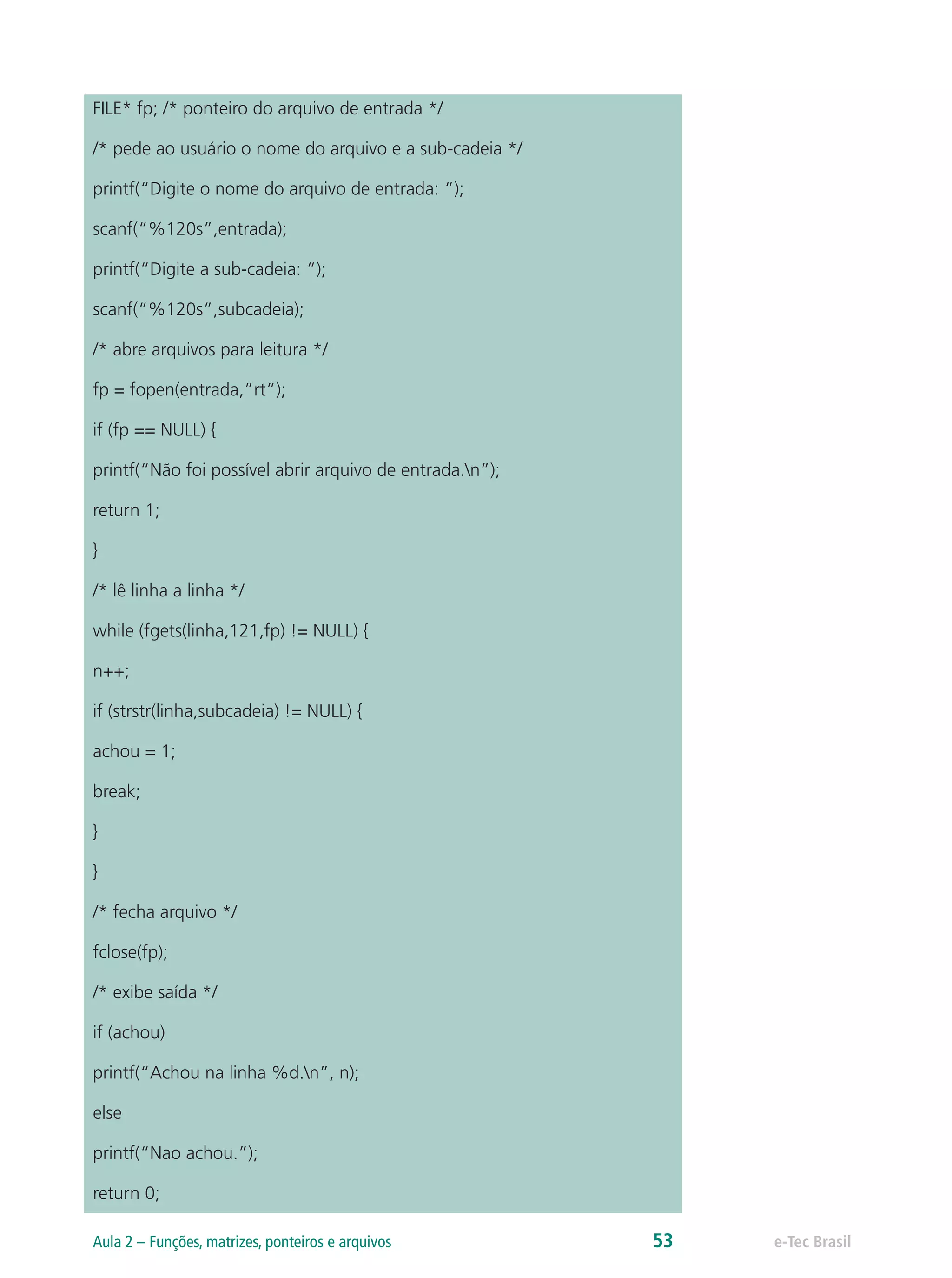 FILE* fp; /* ponteiro do arquivo de entrada */
/* pede ao usuário o nome do arquivo e a sub-cadeia */
printf(“Digite o nome do arquivo de entrada: “);
scanf(“%120s”,entrada);
printf(“Digite a sub-cadeia: “);
scanf(“%120s”,subcadeia);
/* abre arquivos para leitura */
fp = fopen(entrada,”rt”);
if (fp == NULL) {
printf(“Não foi possível abrir arquivo de entrada.n”);
return 1;
}
/* lê linha a linha */
while (fgets(linha,121,fp) != NULL) {
n++;
if (strstr(linha,subcadeia) != NULL) {
achou = 1;
break;
}
}
/* fecha arquivo */
fclose(fp);
/* exibe saída */
if (achou)
printf(“Achou na linha %d.n”, n);
else
printf(“Nao achou.”);
return 0;
e-Tec BrasilAula 2 – Funções, matrizes, ponteiros e arquivos 53
 