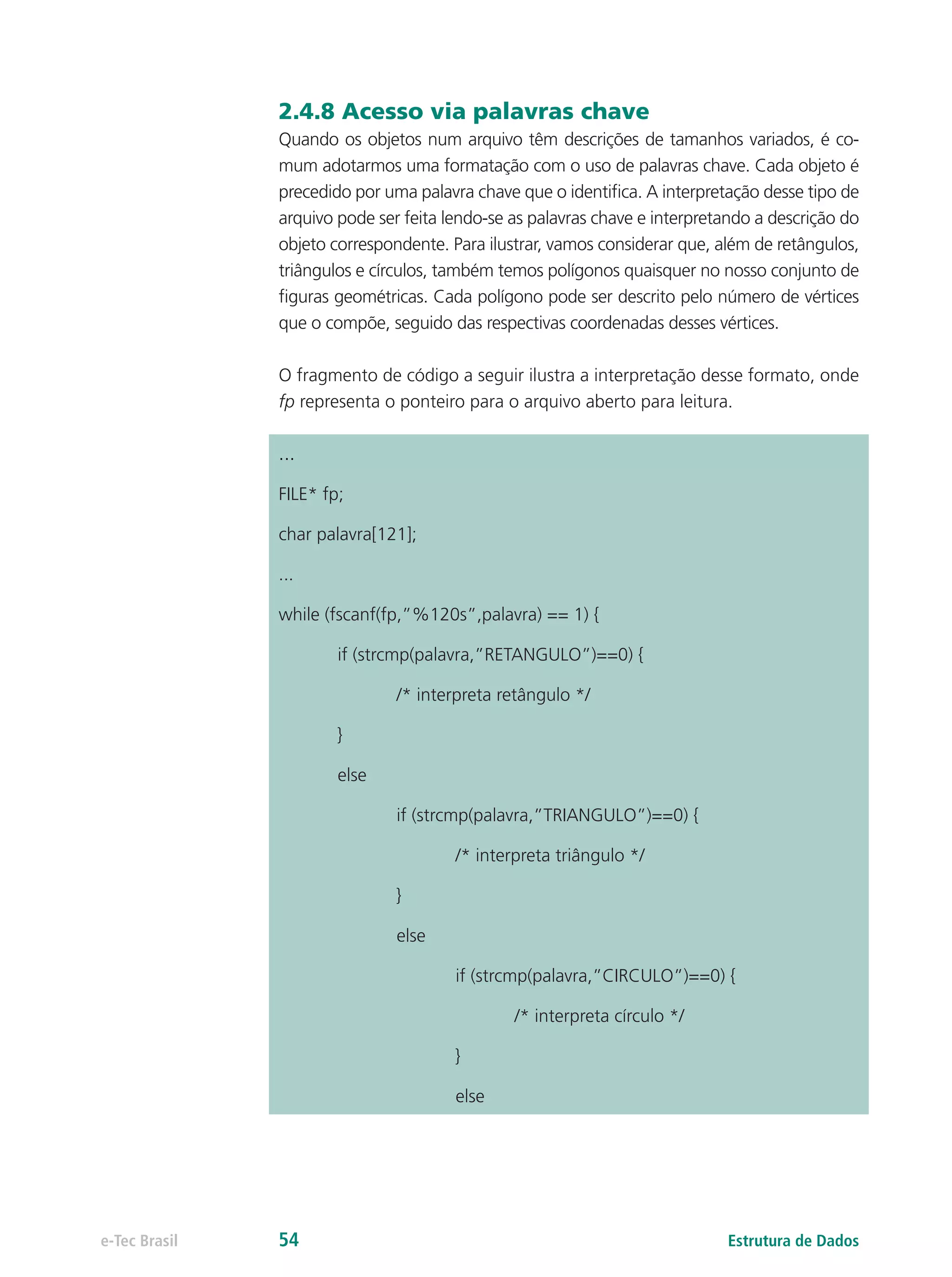 2.4.8 Acesso via palavras chave
Quando os objetos num arquivo têm descrições de tamanhos variados, é co-
mum adotarmos uma formatação com o uso de palavras chave. Cada objeto é
precedido por uma palavra chave que o identifica. A interpretação desse tipo de
arquivo pode ser feita lendo-se as palavras chave e interpretando a descrição do
objeto correspondente. Para ilustrar, vamos considerar que, além de retângulos,
triângulos e círculos, também temos polígonos quaisquer no nosso conjunto de
figuras geométricas. Cada polígono pode ser descrito pelo número de vértices
que o compõe, seguido das respectivas coordenadas desses vértices.
O fragmento de código a seguir ilustra a interpretação desse formato, onde
fp representa o ponteiro para o arquivo aberto para leitura.
...
FILE* fp;
char palavra[121];
...
while (fscanf(fp,”%120s”,palavra) == 1) {
	 if (strcmp(palavra,”RETANGULO”)==0) {
		 /* interpreta retângulo */
	}
	else
		 if (strcmp(palavra,”TRIANGULO”)==0) {
			 /* interpreta triângulo */
		}
		else
			if (strcmp(palavra,”CIRCULO”)==0) {
				/* interpreta círculo */
			}
			else
Estrutura de Dadose-Tec Brasil 54
 