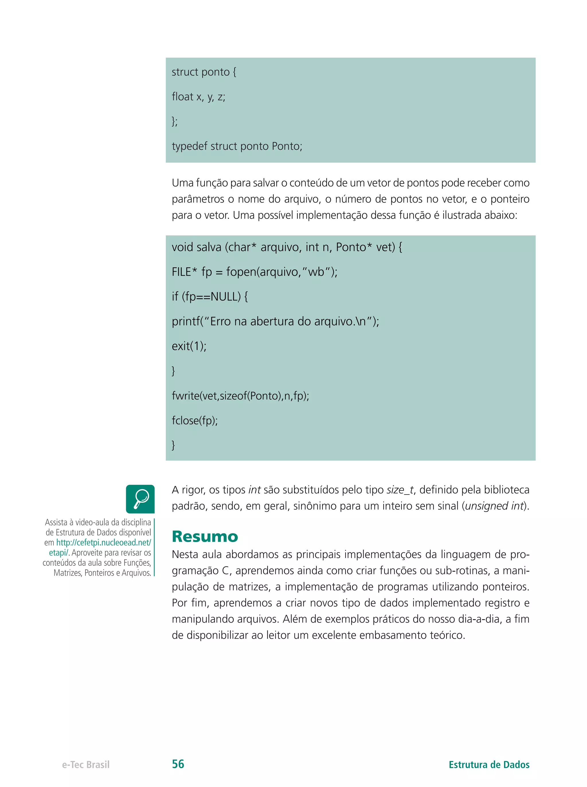 struct ponto {
float x, y, z;
};
typedef struct ponto Ponto;
Uma função para salvar o conteúdo de um vetor de pontos pode receber como
parâmetros o nome do arquivo, o número de pontos no vetor, e o ponteiro
para o vetor. Uma possível implementação dessa função é ilustrada abaixo:
void salva (char* arquivo, int n, Ponto* vet) {
FILE* fp = fopen(arquivo,”wb”);
if (fp==NULL) {
printf(“Erro na abertura do arquivo.n”);
exit(1);
}
fwrite(vet,sizeof(Ponto),n,fp);
fclose(fp);
}
A rigor, os tipos int são substituídos pelo tipo size_t, definido pela biblioteca
padrão, sendo, em geral, sinônimo para um inteiro sem sinal (unsigned int).
Resumo
Nesta aula abordamos as principais implementações da linguagem de pro-
gramação C, aprendemos ainda como criar funções ou sub-rotinas, a mani-
pulação de matrizes, a implementação de programas utilizando ponteiros.
Por fim, aprendemos a criar novos tipo de dados implementado registro e
manipulando arquivos. Além de exemplos práticos do nosso dia-a-dia, a fim
de disponibilizar ao leitor um excelente embasamento teórico.
Assista à video-aula da disciplina
de Estrutura de Dados disponível
em http://cefetpi.nucleoead.net/
etapi/.Aproveite para revisar os
conteúdos da aula sobre Funções,
Matrizes, Ponteiros e Arquivos.
Estrutura de Dadose-Tec Brasil 56
 