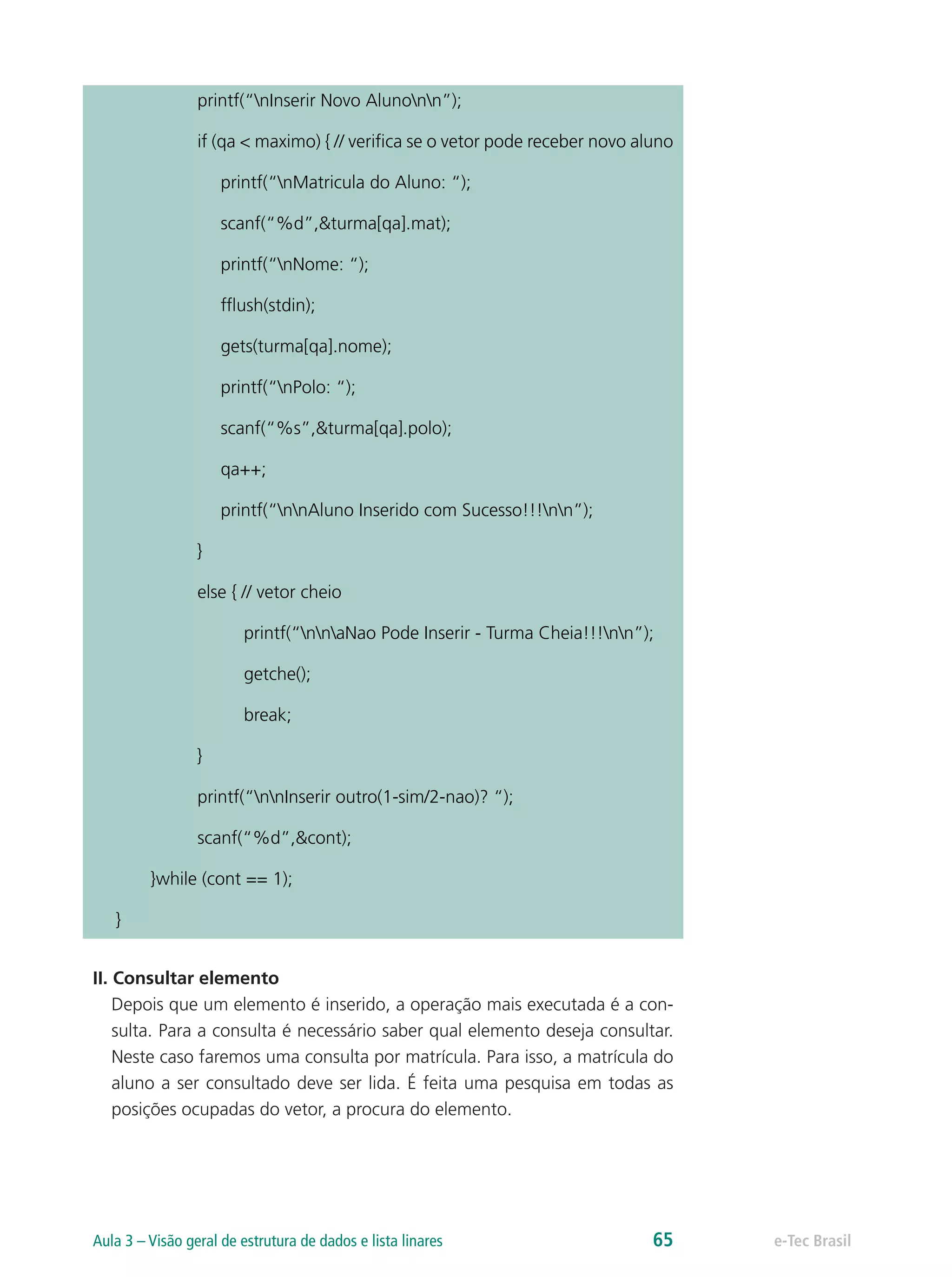 printf(“nInserir Novo Alunonn”);
if (qa < maximo) { // verifica se o vetor pode receber novo aluno
printf(“nMatricula do Aluno: “);
scanf(“%d”,&turma[qa].mat);
printf(“nNome: “);
fflush(stdin);
gets(turma[qa].nome);
printf(“nPolo: “);
scanf(“%s”,&turma[qa].polo);
qa++;
printf(“nnAluno Inserido com Sucesso!!!nn”);
}
else { // vetor cheio
printf(“nnaNao Pode Inserir - Turma Cheia!!!nn”);
getche();
break;
}
printf(“nnInserir outro(1-sim/2-nao)? “);
scanf(“%d”,&cont);
}while (cont == 1);
}
II. Consultar elemento
Depois que um elemento é inserido, a operação mais executada é a con-
sulta. Para a consulta é necessário saber qual elemento deseja consultar.
Neste caso faremos uma consulta por matrícula. Para isso, a matrícula do
aluno a ser consultado deve ser lida. É feita uma pesquisa em todas as
posições ocupadas do vetor, a procura do elemento.
e-Tec BrasilAula 3 – Visão geral de estrutura de dados e lista linares 65
 