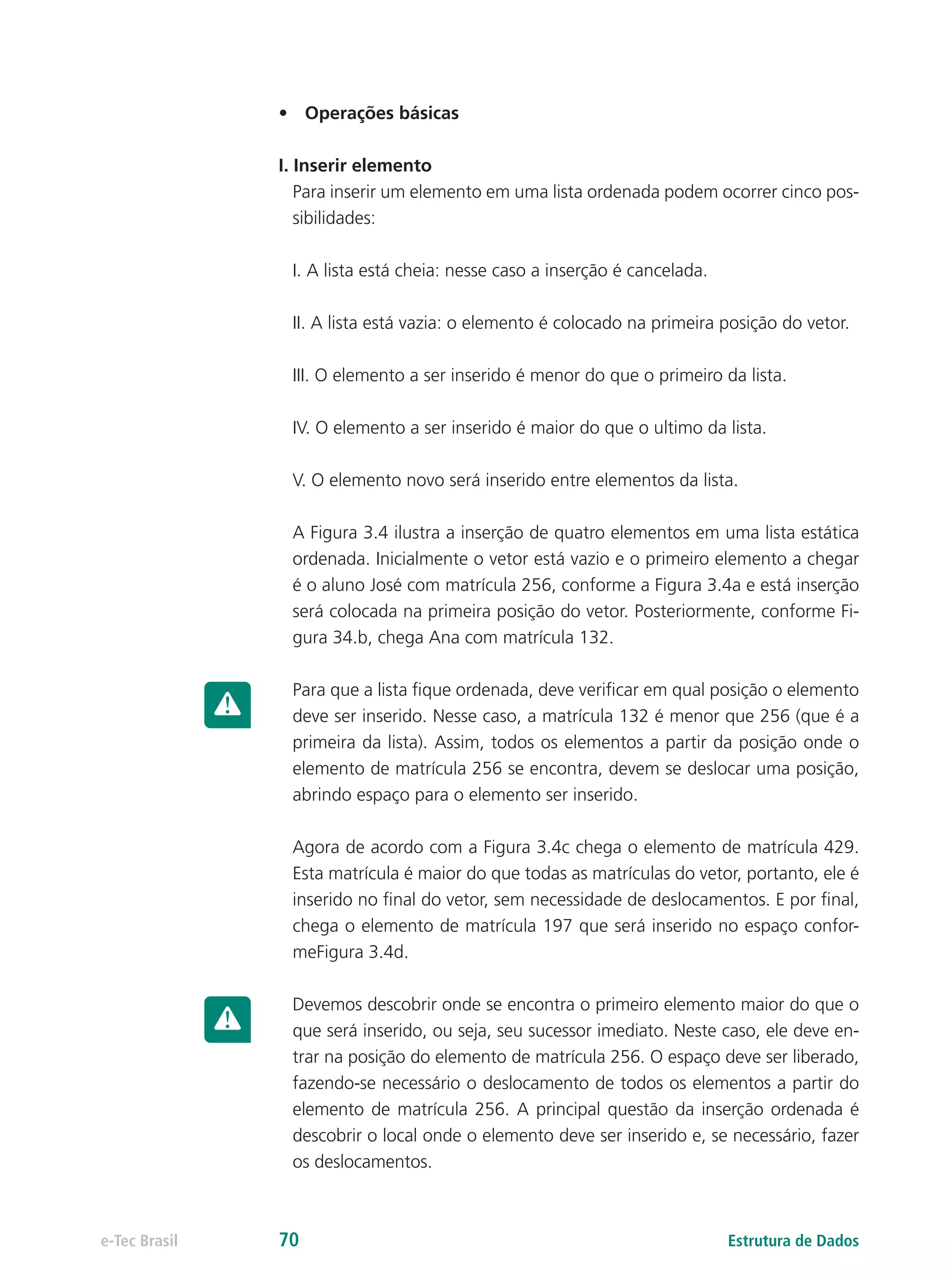 •	 Operações básicas
I. Inserir elemento
Para inserir um elemento em uma lista ordenada podem ocorrer cinco pos-
sibilidades:
I. A lista está cheia: nesse caso a inserção é cancelada.
II. A lista está vazia: o elemento é colocado na primeira posição do vetor.
III. O elemento a ser inserido é menor do que o primeiro da lista.
IV. O elemento a ser inserido é maior do que o ultimo da lista.
V. O elemento novo será inserido entre elementos da lista.
A Figura 3.4 ilustra a inserção de quatro elementos em uma lista estática
ordenada. Inicialmente o vetor está vazio e o primeiro elemento a chegar
é o aluno José com matrícula 256, conforme a Figura 3.4a e está inserção
será colocada na primeira posição do vetor. Posteriormente, conforme Fi-
gura 34.b, chega Ana com matrícula 132.
Para que a lista fique ordenada, deve verificar em qual posição o elemento
deve ser inserido. Nesse caso, a matrícula 132 é menor que 256 (que é a
primeira da lista). Assim, todos os elementos a partir da posição onde o
elemento de matrícula 256 se encontra, devem se deslocar uma posição,
abrindo espaço para o elemento ser inserido.
Agora de acordo com a Figura 3.4c chega o elemento de matrícula 429.
Esta matrícula é maior do que todas as matrículas do vetor, portanto, ele é
inserido no final do vetor, sem necessidade de deslocamentos. E por final,
chega o elemento de matrícula 197 que será inserido no espaço confor-
meFigura 3.4d.
Devemos descobrir onde se encontra o primeiro elemento maior do que o
que será inserido, ou seja, seu sucessor imediato. Neste caso, ele deve en-
trar na posição do elemento de matrícula 256. O espaço deve ser liberado,
fazendo-se necessário o deslocamento de todos os elementos a partir do
elemento de matrícula 256. A principal questão da inserção ordenada é
descobrir o local onde o elemento deve ser inserido e, se necessário, fazer
os deslocamentos.
Estrutura de Dadose-Tec Brasil 70
 