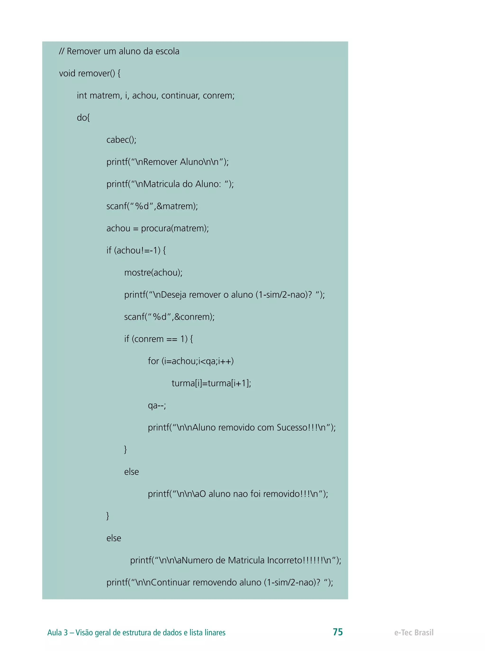 // Remover um aluno da escola
void remover() {
int matrem, i, achou, continuar, conrem;
do{
cabec();
printf(“nRemover Alunonn”);
printf(“nMatricula do Aluno: “);
scanf(“%d”,&matrem);
achou = procura(matrem);
if (achou!=-1) {
mostre(achou);
printf(“nDeseja remover o aluno (1-sim/2-nao)? “);
scanf(“%d”,&conrem);
if (conrem == 1) {
for (i=achou;i<qa;i++)
turma[i]=turma[i+1];
qa--;
printf(“nnAluno removido com Sucesso!!!n”);
}
else
printf(“nnaO aluno nao foi removido!!!n”);
}
else
printf(“nnaNumero de Matricula Incorreto!!!!!!n”);
printf(“nnContinuar removendo aluno (1-sim/2-nao)? “);
e-Tec BrasilAula 3 – Visão geral de estrutura de dados e lista linares 75
 