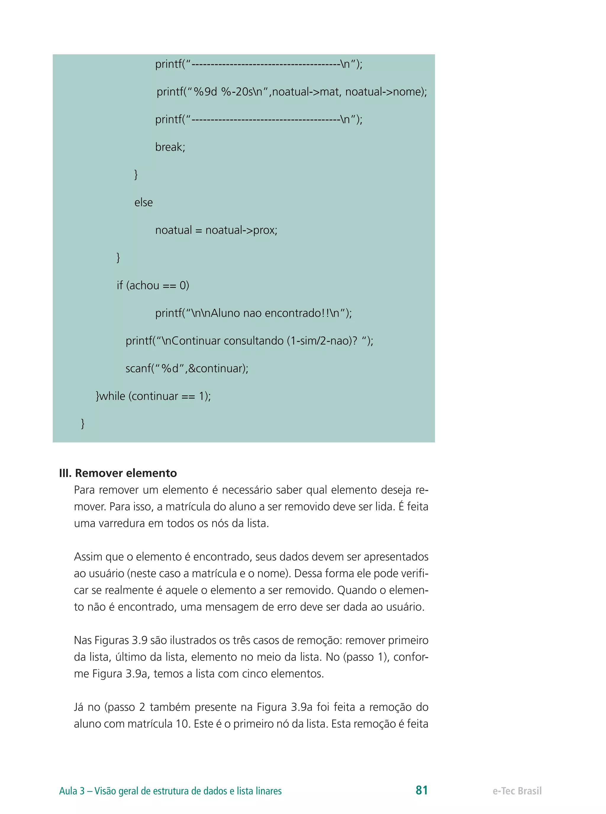 printf(“---------------------------------------n”);
printf(“%9d %-20sn”,noatual->mat, noatual->nome);
printf(“---------------------------------------n”);
break;
}
else
noatual = noatual->prox;
}
if (achou == 0)
printf(“nnAluno nao encontrado!!n”);
printf(“nContinuar consultando (1-sim/2-nao)? “);
scanf(“%d”,&continuar);
}while (continuar == 1);
}
III. Remover elemento
Para remover um elemento é necessário saber qual elemento deseja re-
mover. Para isso, a matrícula do aluno a ser removido deve ser lida. É feita
uma varredura em todos os nós da lista.
Assim que o elemento é encontrado, seus dados devem ser apresentados
ao usuário (neste caso a matrícula e o nome). Dessa forma ele pode verifi-
car se realmente é aquele o elemento a ser removido. Quando o elemen-
to não é encontrado, uma mensagem de erro deve ser dada ao usuário.
Nas Figuras 3.9 são ilustrados os três casos de remoção: remover primeiro
da lista, último da lista, elemento no meio da lista. No (passo 1), confor-
me Figura 3.9a, temos a lista com cinco elementos.
Já no (passo 2 também presente na Figura 3.9a foi feita a remoção do
aluno com matrícula 10. Este é o primeiro nó da lista. Esta remoção é feita
e-Tec BrasilAula 3 – Visão geral de estrutura de dados e lista linares 81
 