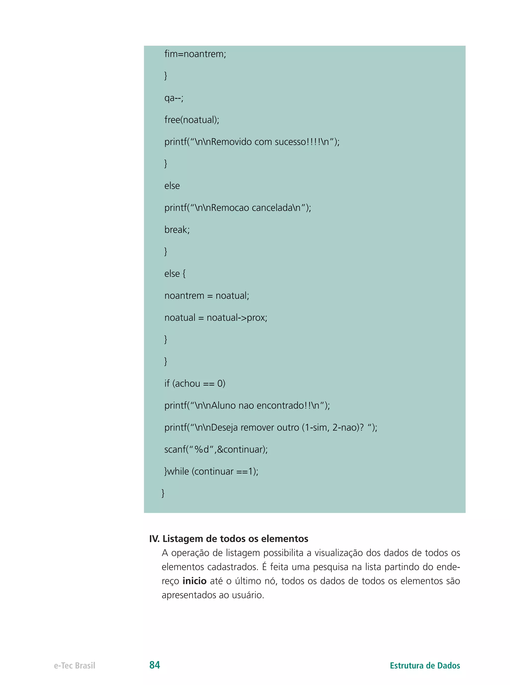 fim=noantrem;
}
qa--;
free(noatual);
printf(“nnRemovido com sucesso!!!!n”);
}
else
printf(“nnRemocao canceladan”);
break;
}
else {
noantrem = noatual;
noatual = noatual->prox;
}
}
if (achou == 0)
printf(“nnAluno nao encontrado!!n”);
printf(“nnDeseja remover outro (1-sim, 2-nao)? “);
scanf(“%d”,&continuar);
}while (continuar ==1);
}
IV. Listagem de todos os elementos
A operação de listagem possibilita a visualização dos dados de todos os
elementos cadastrados. É feita uma pesquisa na lista partindo do ende-
reço inicio até o último nó, todos os dados de todos os elementos são
apresentados ao usuário.
Estrutura de Dadose-Tec Brasil 84
 