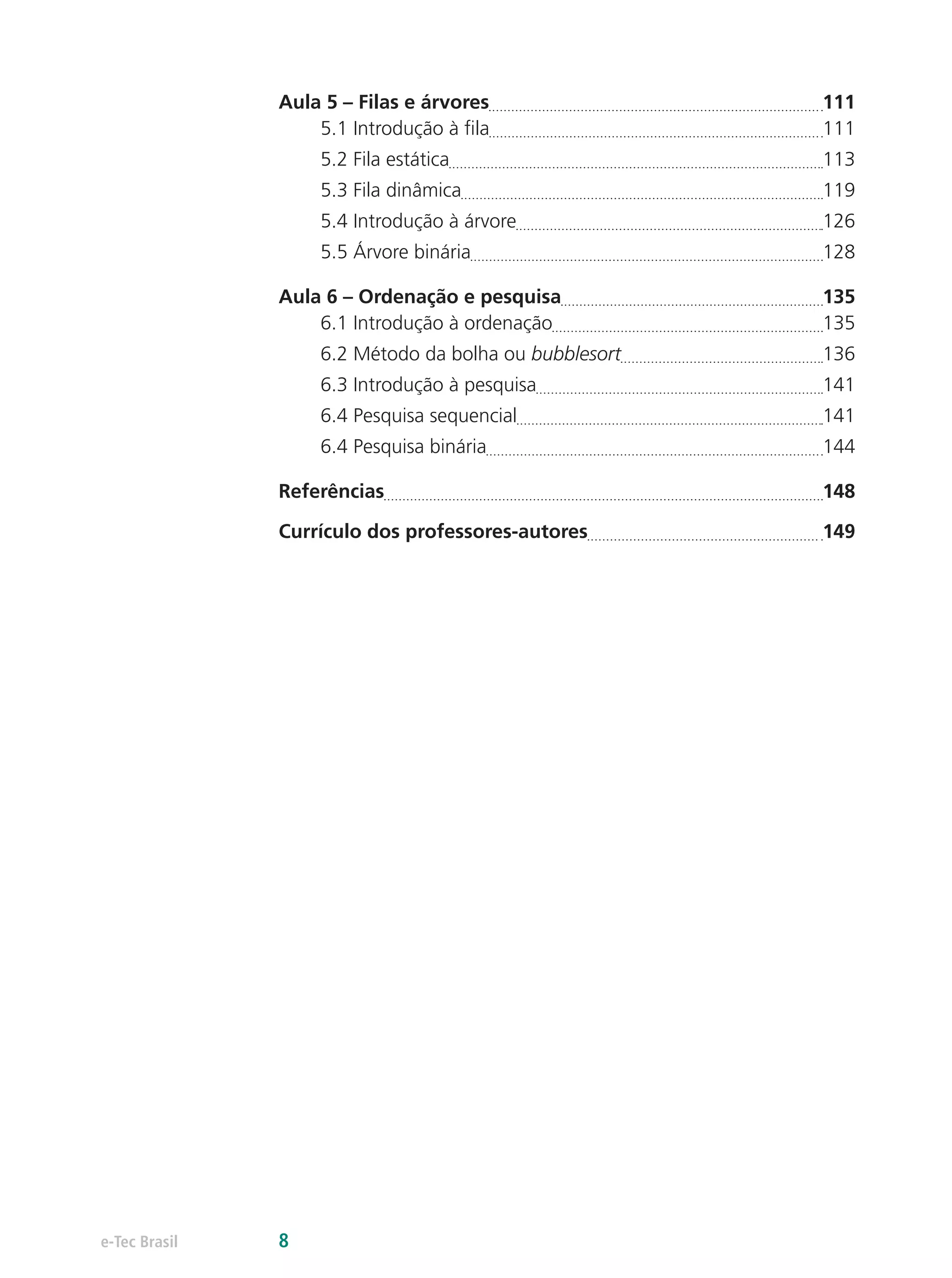 Aula 5 – Filas e árvores	 111
5.1 Introdução à fila	 111
5.2 Fila estática	 113
5.3 Fila dinâmica	 119
5.4 Introdução à árvore	 126
5.5 Árvore binária	 128
Aula 6 – Ordenação e pesquisa	 135
6.1 Introdução à ordenação	 135
6.2 Método da bolha ou bubblesort	 136
6.3 Introdução à pesquisa	 141
6.4 Pesquisa sequencial	 141
6.4 Pesquisa binária	 144
Referências	 148
Currículo dos professores-autores	 149
e-Tec Brasil 8
 