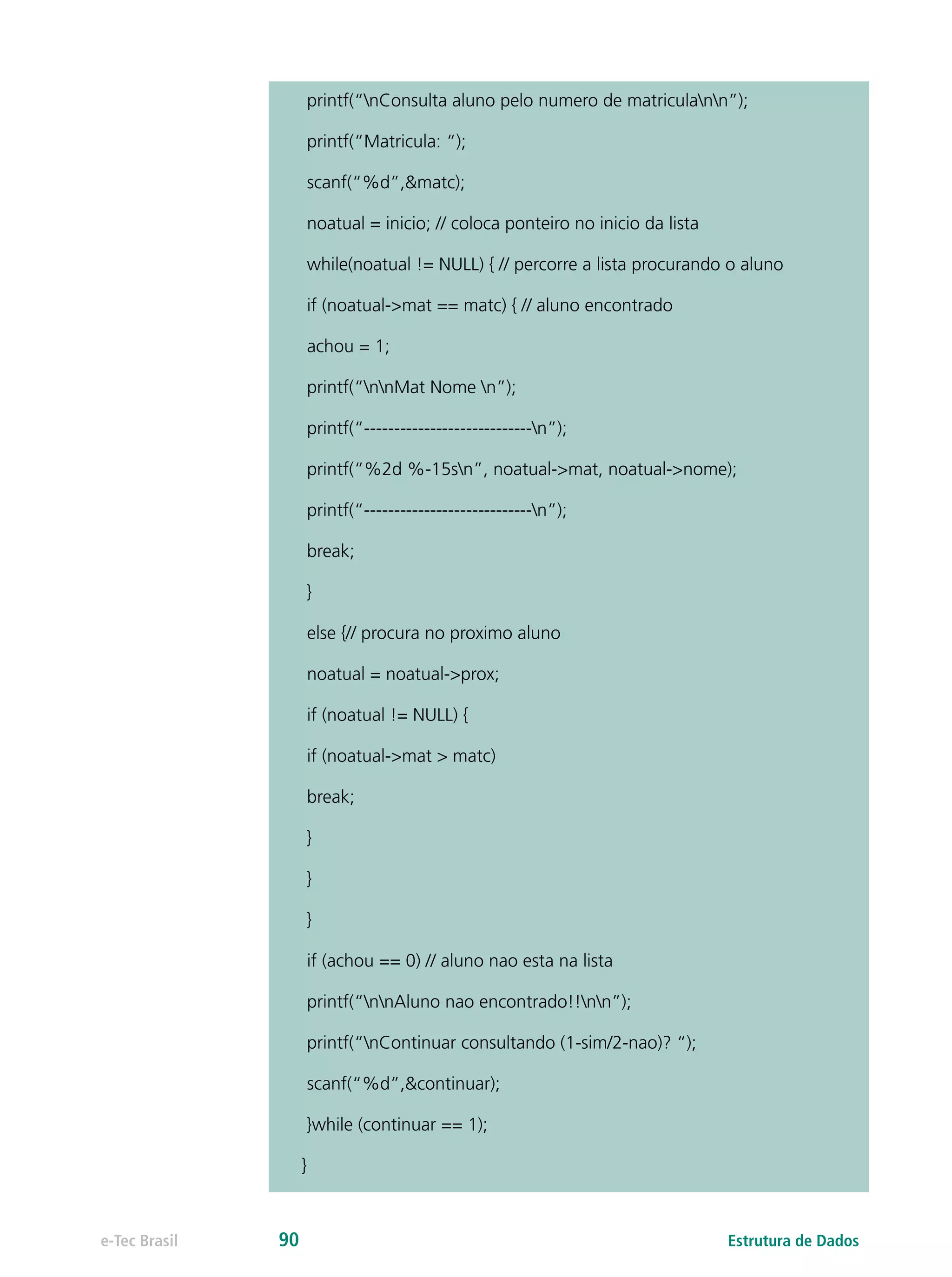 printf(“nConsulta aluno pelo numero de matriculann”);
printf(“Matricula: “);
scanf(“%d”,&matc);
noatual = inicio; // coloca ponteiro no inicio da lista
while(noatual != NULL) { // percorre a lista procurando o aluno
if (noatual->mat == matc) { // aluno encontrado
achou = 1;
printf(“nnMat Nome n”);
printf(“----------------------------n”);
printf(“%2d %-15sn”, noatual->mat, noatual->nome);
printf(“----------------------------n”);
break;
}
else {// procura no proximo aluno
noatual = noatual->prox;
if (noatual != NULL) {
if (noatual->mat > matc)
break;
}
}
}
if (achou == 0) // aluno nao esta na lista
printf(“nnAluno nao encontrado!!nn”);
printf(“nContinuar consultando (1-sim/2-nao)? “);
scanf(“%d”,&continuar);
}while (continuar == 1);
}
Estrutura de Dadose-Tec Brasil 90
 