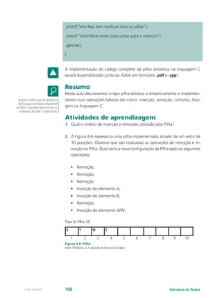 printf(“nn Nao tem nenhum livro na pilha”);
printf(“nnnTecle enter para voltar para o menun”);
getche();
}
A implementação do código completo da pilha dinâmica na linguagem C
estará disponibilizado junto ao AVEA em formatos .pdf e .cpp!
Resumo
Nesta aula descrevemos o tipo pilha estática e dinamicamente e implemen-
tamos suas operações básicas tais como: inserção, remoção, consulta, lista-
gem na linguagem C.
Atividades de aprendizagem
1.	 Qual o critério de inserção e remoção utilizada pela Pilha?
2.	 A Figura 4.6 representa uma pilha implementada através de um vetor de
10 posições. Observe que são realizadas as operações de remoção e in-
serção na Pilha. Qual seria a nova configuração da Pilha após as seguintes
operações:
•	 Remoção;
•	 Remoção;
•	 Remoção;
•	 Inserção do elemento A;
•	 Inserção do elemento B;
•	 Remoção;
•	 Inserção do elemento WW;
Topo da Pilha: [4]
1 2 3 4 5 6 7 8 9 10
X Y W Z
Figura 4.6: Pilha
Fonte: FRANÇA S.V.A.Apostila de Estrutura de Dados
Assista à video-aula da disciplina
de Estrutura de Dados disponível
noAVEA.Aproveite para revisar os
conteúdos da aula 3 sobre listas.
Estrutura de Dadose-Tec Brasil 108
 
