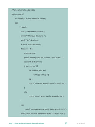 // Remover um aluno da escola
void remover() {
int matrem, i, achou, continuar, conrem;
do{
cabec();
printf(“nRemover Alunonn”);
printf(“nMatricula do Aluno: “);
scanf(“%d”,&matrem);
achou = procura(matrem);
if (achou!=-1) {
mostre(achou);
printf(“nDeseja remover o aluno (1-sim/2-nao)? “);
scanf(“%d”,&conrem);
if (conrem == 1) {
for (i=achou;i<qa;i++)
turma[i]=turma[i+1];
qa--;
printf(“nnAluno removido com Sucesso!!!n”);
}
else
printf(“nnaO aluno nao foi removido!!!n”);
}
else
printf(“nnaNumero de Matricula Incorreto!!!!!!n”);
printf(“nnContinuar removendo aluno (1-sim/2-nao)? “);
e-Tec BrasilAula 3 – Visão geral de estrutura de dados e lista linares 75
 