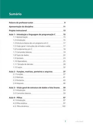 e-Tec Brasil7
Sumário
Palavra do professor-autor	 9
Apresentação da disciplina	 11
Projeto instrucional	 13
Aula 1 – Introdução a linguagem de programação C	 15
1.1 Apresentação	 15
1.2 Introdução	 15
1.3 Estrutura básica de um programa em C	 17
1.5 Visão geral: instruções de entrada e saída	 17
1.6 Fundamentos em C	 18
1.7 Comandos básicos	 19
1.8 Tipos de dados	 22
1.9 Variáveis	 23
1.10 Operadores	 25
1.11 Tomada de decisão	 28
1.12 Laços	 32
Aula 2 – Funções, matrizes, ponteiros e arquivos	 37
2.1 Funções	 37
2.2 Matrizes	 41
2.3 Ponteiros	 43
2.4 Arquivos	 46
Aula 3 – Visão geral de estrutura de dados e lista linares	 59
3.1 Introdução	 59
3.2 Conceitos básicos	 59
Aula 4 – Pilhas	 97
4.1.Introdução	 97
4.2.Pilha estática 	 97
4.3. Pilha dinâmica	 102
 