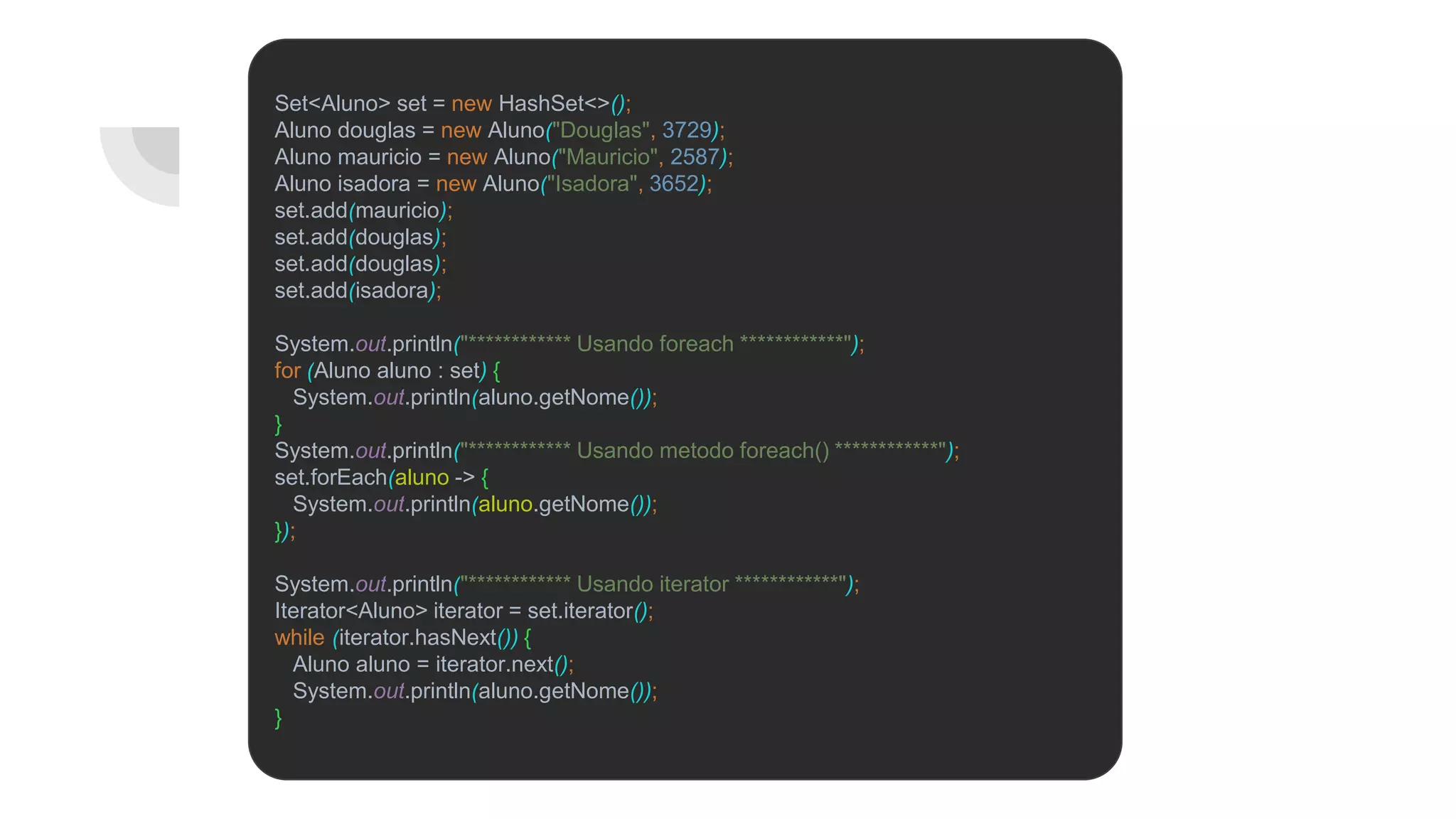 Set<Aluno> set = new HashSet<>();
Aluno douglas = new Aluno("Douglas", 3729);
Aluno mauricio = new Aluno("Mauricio", 2587);
Aluno isadora = new Aluno("Isadora", 3652);
set.add(mauricio);
set.add(douglas);
set.add(douglas);
set.add(isadora);
System.out.println("************ Usando foreach ************");
for (Aluno aluno : set) {
System.out.println(aluno.getNome());
}
System.out.println("************ Usando metodo foreach() ************");
set.forEach(aluno -> {
System.out.println(aluno.getNome());
});
System.out.println("************ Usando iterator ************");
Iterator<Aluno> iterator = set.iterator();
while (iterator.hasNext()) {
Aluno aluno = iterator.next();
System.out.println(aluno.getNome());
}
 