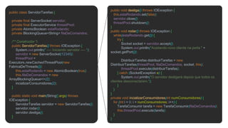 public class ServidorTarefas {
private final ServerSocket servidor;
private final ExecutorService threadPool;
private AtomicBoolean estaRodando;
private BlockingQueue<String> filaDeComandos;
/** Constructor */
public ServidorTarefas() throws IOException {
System.out.println(" ---- Iniciando servidor ---- ");
servidor = new ServerSocket(12345);
threadPool =
Executors.newCachedThreadPool(new
FabricaDeThreads());
this.estaRodando = new AtomicBoolean(true);
this.filaDeComandos = new
ArrayBlockingQueue<>(2);
incializarConsumidores(2);
}
public static void main(String[] args) throws
IOException {
ServidorTarefas servidor = new ServidorTarefas();
servidor.rodar();
servidor.desliga();
}
public void desliga() throws IOException {
this.estaRodando.set(false);
servidor.close();
threadPool.shutdown();
}
public void rodar() throws IOException {
while(estaRodando.get()) {
try {
Socket socket = servidor.accept();
System.out.println("Aceitando novo cliente na porta " +
socket.getPort());
DistribuirTarefas distribuirTarefas = new
DistribuirTarefas(threadPool, filaDeComandos, socket, this);
threadPool.execute(distribuirTarefas);
} catch (SocketException e) {
System.out.println("O servidor desligará depois que todos os
clientes desconectarem.");
}
}
}
private void incializarConsumidores(int numConsumidores) {
for (int i = 0; i < numConsumidores; i++) {
TarefaConsumir tarefa = new TarefaConsumir(filaDeComandos);
this.threadPool.execute(tarefa);
}
}
 