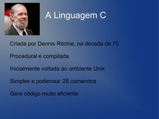 A Linguagem C


Criada por Dennis Ritchie, na década de 70

Procedural e compilada

Inicialmente voltada ao ambiente Unix

Simples e poderosa: 28 comandos

Gera código muito eficiente
 