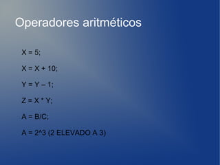 Operadores aritméticos

 X = 5;

 X = X + 10;

 Y = Y – 1;

 Z = X * Y;

 A = B/C;

 A = 2^3 (2 ELEVADO A 3)
 