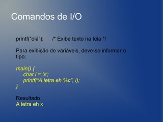 Comandos de I/O

 printf(“olá”);   /* Exibe texto na tela */

 Para exibição de variáveis, deve-se informar o
 tipo:

 main() {
   char l = 'x';
   printf(“A letra eh %c”, l);
 }

 Resultado
 A letra eh x
 