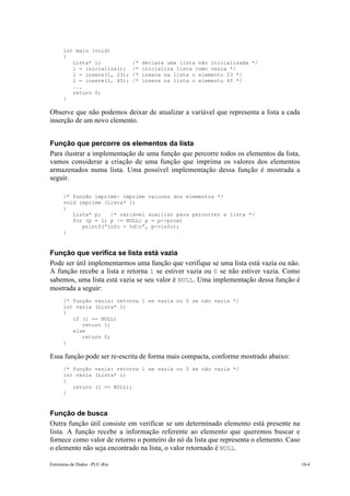 int main (void) 
{ 
Lista* l; /* declara uma lista não inicializada */ 
l = inicializa(); /* inicializa lista como vazia */ 
l = insere(l, 23); /* insere na lista o elemento 23 */ 
l = insere(l, 45); /* insere na lista o elemento 45 */ 
... 
return 0; 
} 
Observe que não podemos deixar de atualizar a variável que representa a lista a cada 
inserção de um novo elemento. 
Função que percorre os elementos da lista 
Para ilustrar a implementação de uma função que percorre todos os elementos da lista, 
vamos considerar a criação de uma função que imprima os valores dos elementos 
armazenados numa lista. Uma possível implementação dessa função é mostrada a 
seguir. 
/* função imprime: imprime valores dos elementos */ 
void imprime (Lista* l) 
{ 
Lista* p; /* variável auxiliar para percorrer a lista */ 
for (p = l; p != NULL; p = p->prox) 
printf(“info = %dn”, p->info); 
} 
Função que verifica se lista está vazia 
Pode ser útil implementarmos uma função que verifique se uma lista está vazia ou não. 
A função recebe a lista e retorna 1 se estiver vazia ou 0 se não estiver vazia. Como 
sabemos, uma lista está vazia se seu valor é NULL. Uma implementação dessa função é 
mostrada a seguir: 
/* função vazia: retorna 1 se vazia ou 0 se não vazia */ 
int vazia (Lista* l) 
{ 
if (l == NULL) 
return 1; 
else 
return 0; 
} 
Essa função pode ser re-escrita de forma mais compacta, conforme mostrado abaixo: 
/* função vazia: retorna 1 se vazia ou 0 se não vazia */ 
int vazia (Lista* l) 
{ 
return (l == NULL); 
} 
Função de busca 
Outra função útil consiste em verificar se um determinado elemento está presente na 
lista. A função recebe a informação referente ao elemento que queremos buscar e 
fornece como valor de retorno o ponteiro do nó da lista que representa o elemento. Caso 
o elemento não seja encontrado na lista, o valor retornado é NULL. 
Estruturas de Dados –PUC-Rio 10-4 
 