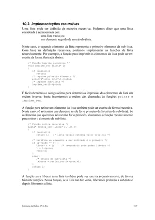 10.2. Implementações recursivas 
Uma lista pode ser definida de maneira recursiva. Podemos dizer que uma lista 
encadeada é representada por: 
• uma lista vazia; ou 
• um elemento seguido de uma (sub-)lista. 
Neste caso, o segundo elemento da lista representa o primeiro elemento da sub-lista. 
Com base na definição recursiva, podemos implementar as funções de lista 
recursivamente. Por exemplo, a função para imprimir os elementos da lista pode ser re-escrita 
da forma ilustrada abaixo: 
/* Função imprime recursiva */ 
void imprime_rec (Lista* l) 
{ 
if (vazia(l)) 
return; 
/* imprime primeiro elemento */ 
printf(“info: %dn”,l->info); 
/* imprime sub-lista */ 
imprime_rec(l->prox); 
} 
É fácil alterarmos o código acima para obtermos a impressão dos elementos da lista em 
ordem inversa: basta invertermos a ordem das chamadas às funções printf e 
imprime_rec. 
A função para retirar um elemento da lista também pode ser escrita de forma recursiva. 
Neste caso, só retiramos um elemento se ele for o primeiro da lista (ou da sub-lista). Se 
o elemento que queremos retirar não for o primeiro, chamamos a função recursivamente 
para retirar o elemento da sub-lista. 
/* Função retira recursiva */ 
Lista* retira_rec (Lista* l, int v) 
{ 
if (vazia(l)) 
return l; /* lista vazia: retorna valor original */ 
/* verifica se elemento a ser retirado é o primeiro */ 
if (l->info == v) { 
Lista* t = l; /* temporário para poder liberar */ 
l = l->prox; 
free(t); 
} 
else { 
/* retira de sub-lista */ 
l->prox = retira_rec(l->prox,v); 
} 
return l; 
} 
A função para liberar uma lista também pode ser escrita recursivamente, de forma 
bastante simples. Nessa função, se a lista não for vazia, liberamos primeiro a sub-lista e 
depois liberamos a lista. 
Estruturas de Dados –PUC-Rio 10-9 
 