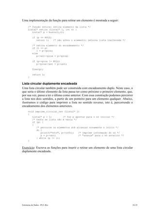 Uma implementação da função para retirar um elemento é mostrada a seguir: 
/* função retira: retira elemento da lista */ 
Lista2* retira (Lista2* l, int v) { 
Lista2* p = busca(l,v); 
if (p == NULL) 
return l; /* não achou o elemento: retorna lista inalterada */ 
/* retira elemento do encadeamento */ 
if (l == p) 
l = p->prox; 
else 
p->ant->prox = p->prox; 
if (p->prox != NULL) 
p->prox->ant = p->ant; 
free(p); 
return l; 
} 
Lista circular duplamente encadeada 
Uma lista circular também pode ser construída com encadeamento duplo. Neste caso, o 
que seria o último elemento da lista passa ter como próximo o primeiro elemento, que, 
por sua vez, passa a ter o último como anterior. Com essa construção podemos percorrer 
a lista nos dois sentidos, a partir de um ponteiro para um elemento qualquer. Abaixo, 
ilustramos o código para imprimir a lista no sentido reverso, isto é, percorrendo o 
encadeamento dos elementos anteriores. 
void imprime_circular_rev (Lista2* l) 
{ 
Lista2* p = l; /* faz p apontar para o nó inicial */ 
/* testa se lista não é vazia */ 
if (p) { 
{ 
/* percorre os elementos até alcançar novamente o início */ 
do { 
printf("%dn", p->info); /* imprime informação do nó */ 
p = p->ant; /* "avança" para o nó anterior */ 
} while (p != l); 
} 
Exercício: Escreva as funções para inserir e retirar um elemento de uma lista circular 
duplamente encadeada. 
Estruturas de Dados –PUC-Rio 10-19 
 