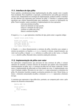 11.1. Interface do tipo pilha 
Neste capítulo, consideraremos duas implementações de pilha: usando vetor e usando 
lista encadeada. Para simplificar a exposição, consideraremos uma pilha que armazena 
valores reais. Independente da estratégia de implementação, podemos definir a interface 
do tipo abstrato que representa uma estrutura de pilha. A interface é composta pelas 
operações que estarão disponibilizadas para manipular e acessar as informações da 
pilha. Neste exemplo, vamos considerar a implementação de cinco operações: 
• criar uma estrutura de pilha; 
• inserir um elemento no topo (push); 
• remover o elemento do topo (pop); 
• verificar se a pilha está vazia; 
• liberar a estrutura de pilha. 
O arquivo pilha.h, que representa a interface do tipo, pode conter o seguinte código: 
typedef struct pilha Pilha; 
Pilha* cria (void); 
void push (Pilha* p, float v); 
float pop (Pilha* p); 
int vazia (Pilha* p); 
void libera (Pilha* p); 
A função cria aloca dinamicamente a estrutura da pilha, inicializa seus campos e 
retorna seu ponteiro; as funções push e pop inserem e retiram, respectivamente, um 
valor real na pilha; a função vazia informa se a pilha está ou não vazia; e a função 
libera destrói a pilha, liberando toda a memória usada pela estrutura. 
11.2. Implementação de pilha com vetor 
Em aplicações computacionais que precisam de uma estrutura de pilha, é comum 
sabermos de antemão o número máximo de elementos que podem estar armazenados 
simultaneamente na pilha, isto é, a estrutura da pilha tem um limite conhecido. Nestes 
casos, a implementação da pilha pode ser feita usando um vetor. A implementação com 
vetor é bastante simples. Devemos ter um vetor (vet) para armazenar os elementos da 
pilha. Os elementos inseridos ocupam as primeiras posições do vetor. Desta forma, se 
temos n elementos armazenados na pilha, o elemento vet[n-1] representa o elemento 
do topo. 
A estrutura que representa o tipo pilha deve, portanto, ser composta pelo vetor e pelo 
número de elementos armazenados. 
#define MAX 50 
struct pilha { 
int n; 
float vet[MAX]; 
}; 
Estruturas de Dados –PUC-Rio 10-2 
 