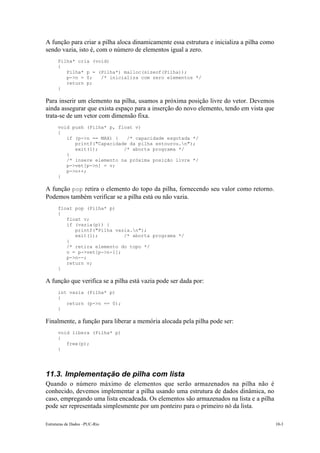 A função para criar a pilha aloca dinamicamente essa estrutura e inicializa a pilha como 
sendo vazia, isto é, com o número de elementos igual a zero. 
Pilha* cria (void) 
{ 
Pilha* p = (Pilha*) malloc(sizeof(Pilha)); 
p->n = 0; /* inicializa com zero elementos */ 
return p; 
} 
Para inserir um elemento na pilha, usamos a próxima posição livre do vetor. Devemos 
ainda assegurar que exista espaço para a inserção do novo elemento, tendo em vista que 
trata-se de um vetor com dimensão fixa. 
void push (Pilha* p, float v) 
{ 
if (p->n == MAX) { /* capacidade esgotada */ 
printf("Capacidade da pilha estourou.n"); 
exit(1); /* aborta programa */ 
} 
/* insere elemento na próxima posição livre */ 
p->vet[p->n] = v; 
p->n++; 
} 
A função pop retira o elemento do topo da pilha, fornecendo seu valor como retorno. 
Podemos também verificar se a pilha está ou não vazia. 
float pop (Pilha* p) 
{ 
float v; 
if (vazia(p)) { 
printf("Pilha vazia.n"); 
exit(1); /* aborta programa */ 
} 
/* retira elemento do topo */ 
v = p->vet[p->n-1]; 
p->n--; 
return v; 
} 
A função que verifica se a pilha está vazia pode ser dada por: 
int vazia (Pilha* p) 
{ 
return (p->n == 0); 
} 
Finalmente, a função para liberar a memória alocada pela pilha pode ser: 
void libera (Pilha* p) 
{ 
free(p); 
} 
11.3. Implementação de pilha com lista 
Quando o número máximo de elementos que serão armazenados na pilha não é 
conhecido, devemos implementar a pilha usando uma estrutura de dados dinâmica, no 
caso, empregando uma lista encadeada. Os elementos são armazenados na lista e a pilha 
pode ser representada simplesmente por um ponteiro para o primeiro nó da lista. 
Estruturas de Dados –PUC-Rio 10-3 
 