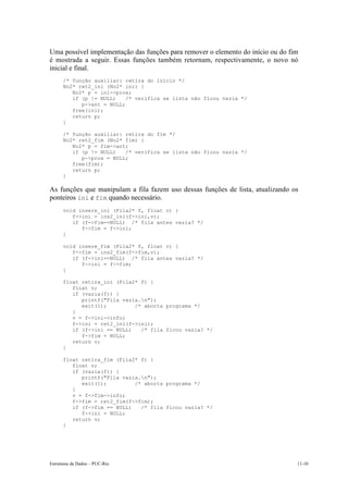 Uma possível implementação das funções para remover o elemento do início ou do fim 
é mostrada a seguir. Essas funções também retornam, respectivamente, o novo nó 
inicial e final. 
/* função auxiliar: retira do início */ 
No2* ret2_ini (No2* ini) { 
No2* p = ini->prox; 
if (p != NULL) /* verifica se lista não ficou vazia */ 
p->ant = NULL; 
free(ini); 
return p; 
} 
/* função auxiliar: retira do fim */ 
No2* ret2_fim (No2* fim) { 
No2* p = fim->ant; 
if (p != NULL) /* verifica se lista não ficou vazia */ 
p->prox = NULL; 
free(fim); 
return p; 
} 
As funções que manipulam a fila fazem uso dessas funções de lista, atualizando os 
ponteiros ini e fim quando necessário. 
void insere_ini (Fila2* f, float v) { 
f->ini = ins2_ini(f->ini,v); 
if (f->fim==NULL) /* fila antes vazia? */ 
f->fim = f->ini; 
} 
void insere_fim (Fila2* f, float v) { 
f->fim = ins2_fim(f->fim,v); 
if (f->ini==NULL) /* fila antes vazia? */ 
f->ini = f->fim; 
} 
float retira_ini (Fila2* f) { 
float v; 
if (vazia(f)) { 
printf("Fila vazia.n"); 
exit(1); /* aborta programa */ 
} 
v = f->ini->info; 
f->ini = ret2_ini(f->ini); 
if (f->ini == NULL) /* fila ficou vazia? */ 
f->fim = NULL; 
return v; 
} 
float retira_fim (Fila2* f) { 
float v; 
if (vazia(f)) { 
printf("Fila vazia.n"); 
exit(1); /* aborta programa */ 
} 
v = f->fim->info; 
f->fim = ret2_fim(f->fim); 
if (f->fim == NULL) /* fila ficou vazia? */ 
f->ini = NULL; 
return v; 
} 
Estruturas de Dados – PUC-Rio 11-10 
 