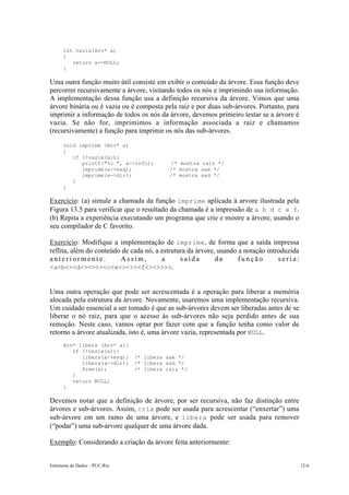 int vazia(Arv* a) 
{ 
return a==NULL; 
} 
Uma outra função muito útil consiste em exibir o conteúdo da árvore. Essa função deve 
percorrer recursivamente a árvore, visitando todos os nós e imprimindo sua informação. 
A implementação dessa função usa a definição recursiva da árvore. Vimos que uma 
árvore binária ou é vazia ou é composta pela raiz e por duas sub-árvores. Portanto, para 
imprimir a informação de todos os nós da árvore, devemos primeiro testar se a árvore é 
vazia. Se não for, imprimimos a informação associada a raiz e chamamos 
(recursivamente) a função para imprimir os nós das sub-árvores. 
void imprime (Arv* a) 
{ 
if (!vazia(a)){ 
printf("%c ", a->info); /* mostra raiz */ 
imprime(a->esq); /* mostra sae */ 
imprime(a->dir); /* mostra sad */ 
} 
} 
Exercício: (a) simule a chamada da função imprime aplicada à arvore ilustrada pela 
Figura 13.5 para verificar que o resultado da chamada é a impressão de a b d c e f. 
(b) Repita a experiência executando um programa que crie e mostre a árvore, usando o 
seu compilador de C favorito. 
Exercício: Modifique a implementação de imprime, de forma que a saída impressa 
reflita, além do conteúdo de cada nó, a estrutura da árvore, usando a notação introduzida 
a n t e r i o r m e n t e . A s s i m , a s a í d a d a f u n ç ã o s e r i a : 
<a<b<><d<><>>><c<e<><>><f<><>>>>. 
Uma outra operação que pode ser acrescentada é a operação para liberar a memória 
alocada pela estrutura da árvore. Novamente, usaremos uma implementação recursiva. 
Um cuidado essencial a ser tomado é que as sub-árvores devem ser liberadas antes de se 
liberar o nó raiz, para que o acesso às sub-árvores não seja perdido antes de sua 
remoção. Neste caso, vamos optar por fazer com que a função tenha como valor de 
retorno a árvore atualizada, isto é, uma árvore vazia, representada por NULL. 
Arv* libera (Arv* a){ 
if (!vazia(a)){ 
libera(a->esq); /* libera sae */ 
libera(a->dir); /* libera sad */ 
free(a); /* libera raiz */ 
} 
return NULL; 
} 
Devemos notar que a definição de árvore, por ser recursiva, não faz distinção entre 
árvores e sub-árvores. Assim, cria pode ser usada para acrescentar (“enxertar”) uma 
sub-árvore em um ramo de uma árvore, e libera pode ser usada para remover 
(“podar”) uma sub-árvore qualquer de uma árvore dada. 
Exemplo: Considerando a criação da árvore feita anteriormente: 
Estruturas de Dados – PUC-Rio 12-6 
 