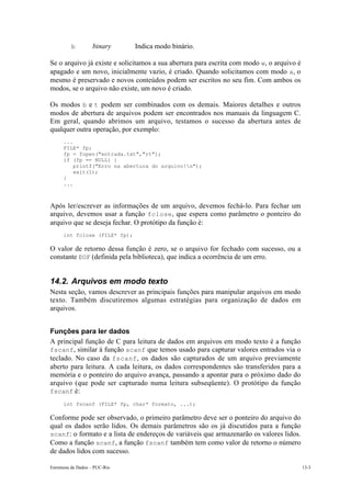 b binary Indica modo binário. 
Se o arquivo já existe e solicitamos a sua abertura para escrita com modo w, o arquivo é 
apagado e um novo, inicialmente vazio, é criado. Quando solicitamos com modo a, o 
mesmo é preservado e novos conteúdos podem ser escritos no seu fim. Com ambos os 
modos, se o arquivo não existe, um novo é criado. 
Os modos b e t podem ser combinados com os demais. Maiores detalhes e outros 
modos de abertura de arquivos podem ser encontrados nos manuais da linguagem C. 
Em geral, quando abrimos um arquivo, testamos o sucesso da abertura antes de 
qualquer outra operação, por exemplo: 
... 
FILE* fp; 
fp = fopen("entrada.txt","rt"); 
if (fp == NULL) { 
printf("Erro na abertura do arquivo!n"); 
exit(1); 
} 
... 
Após ler/escrever as informações de um arquivo, devemos fechá-lo. Para fechar um 
arquivo, devemos usar a função fclose, que espera como parâmetro o ponteiro do 
arquivo que se deseja fechar. O protótipo da função é: 
int fclose (FILE* fp); 
O valor de retorno dessa função é zero, se o arquivo for fechado com sucesso, ou a 
constante EOF (definida pela biblioteca), que indica a ocorrência de um erro. 
14.2. Arquivos em modo texto 
Nesta seção, vamos descrever as principais funções para manipular arquivos em modo 
texto. Também discutiremos algumas estratégias para organização de dados em 
arquivos. 
Funções para ler dados 
A principal função de C para leitura de dados em arquivos em modo texto é a função 
fscanf, similar à função scanf que temos usado para capturar valores entrados via o 
teclado. No caso da fscanf, os dados são capturados de um arquivo previamente 
aberto para leitura. A cada leitura, os dados correspondentes são transferidos para a 
memória e o ponteiro do arquivo avança, passando a apontar para o próximo dado do 
arquivo (que pode ser capturado numa leitura subseqüente). O protótipo da função 
fscanf é: 
int fscanf (FILE* fp, char* formato, ...); 
Conforme pode ser observado, o primeiro parâmetro deve ser o ponteiro do arquivo do 
qual os dados serão lidos. Os demais parâmetros são os já discutidos para a função 
scanf: o formato e a lista de endereços de variáveis que armazenarão os valores lidos. 
Como a função scanf, a função fscanf também tem como valor de retorno o número 
de dados lidos com sucesso. 
Estruturas de Dados – PUC-Rio 13-3 
 