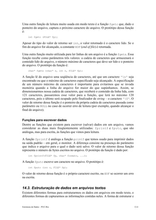 Uma outra função de leitura muito usada em modo texto é a função fgetc que, dado o 
ponteiro do arquivo, captura o próximo caractere do arquivo. O protótipo dessa função 
é: 
int fgetc (FILE* fp); 
Apesar do tipo do valor de retorno ser int, o valor retornado é o caractere lido. Se o 
fim do arquivo for alcançado, a constante EOF (end of file) é retornada. 
Uma outra função muito utilizada para ler linhas de um arquivo é a função fgets. Essa 
função recebe como parâmetros três valores: a cadeia de caracteres que armazenará o 
conteúdo lido do arquivo, o número máximo de caracteres que deve ser lido e o ponteiro 
do arquivo. O protótipo da função é: 
char* fgets (char* s, int n, FILE* fp); 
A função lê do arquivo uma seqüência de caracteres, até que um caractere 'n' seja 
encontrado ou que o máximo de caracteres especificado seja alcançado. A especificação 
de um número máximo de caracteres é importante para evitarmos que se invada 
memória quando a linha do arquivo for maior do que supúnhamos. Assim, se 
dimensionarmos nossa cadeia de caracteres, que receberá o conteúdo da linha lida, com 
121 caracteres, passaremos esse valor para a função, que lerá no máximo 120 
caracteres, pois o último será ocupado pelo finalizador de string – o caractere '0'. O 
valor de retorno dessa função é o ponteiro da própria cadeia de caracteres passada como 
parâmetro ou NULL no caso de ocorrer erro de leitura (por exemplo, quando alcançar o 
final do arquivo). 
Funções para escrever dados 
Dentre as funções que existem para escrever (salvar) dados em um arquivo, vamos 
considerar as duas mais freqüentemente utilizadas: fprintf e fputc, que são 
análogas, mas para escrita, às funções que vimos para leitura. 
A função fprintf é análoga a função printf que temos usado para imprimir dados 
na saída padrão – em geral, o monitor. A diferença consiste na presença do parâmetro 
que indica o arquivo para o qual o dado será salvo. O valor de retorno dessa função 
representa o número de bytes escritos no arquivo. O protótipo da função é dado por: 
int fprintf(FILE* fp, char* formato, ...); 
A função fputc escreve um caractere no arquivo. O protótipo é: 
int fputc (int c, FILE* fp); 
O valor de retorno dessa função é o próprio caractere escrito, ou EOF se ocorrer um erro 
na escrita. 
14.3. Estruturação de dados em arquivos textos 
Existem diferentes formas para estruturarmos os dados em arquivos em modo texto, e 
diferentes formas de capturarmos as informações contidas neles. A forma de estruturar e 
Estruturas de Dados – PUC-Rio 13-4 
 