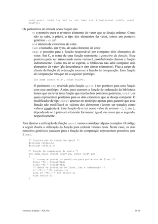 void qsort (void *v, int n, int tam, int (*cmp)(const void*, const 
void*)); 
Os parâmetros de entrada dessa função são: 
• v: o ponteiro para o primeiro elemento do vetor que se deseja ordenar. Como 
não se sabe, a priori, o tipo dos elementos do vetor, temos um ponteiro 
genérico – void*. 
• n: o número de elementos do vetor. 
• tam: o tamanho, em bytes, de cada elemento do vetor. 
• cmp: o ponteiro para a função responsável por comparar dois elementos do 
vetor. Em C, o nome de uma função representa o ponteiro da função. Esse 
ponteiro pode ser armazenado numa variável, possibilitando chamar a função 
indiretamente. Como era de se esperar, a biblioteca não sabe comparar dois 
elementos do vetor (ela desconhece o tipo desses elementos). Fica a cargo do 
cliente da função de ordenação escrever a função de comparação. Essa função 
de comparação tem que ter o seguinte protótipo: 
int nome (const void*, const void*); 
O parâmetro cmp recebido pela função qsort é um ponteiro para uma função 
com esse protótipo. Assim, para usarmos a função de ordenação da biblioteca 
temos que escrever uma função que receba dois ponteiros genéricos, void*, os 
quais representam ponteiros para os dois elementos que se deseja comparar. O 
modificador de tipo const aparece no protótipo apenas para garantir que essa 
função não modificará os valores dos elementos (devem ser tratados como 
valores constantes). Essa função deve ter como valor de retorno –1, 0, ou 1, 
dependendo se o primeiro elemento for menor, igual, ou maior que o segundo, 
respectivamente. 
Para ilustrar a utilização da função qsort vamos considerar alguns exemplos. O código 
a seguir ilustra a utilização da função para ordenar valores reais. Neste caso, os dois 
ponteiros genéricos passados para a função de comparação representam ponteiros para 
float. 
/* Ilustra uso do algoritmo qsort */ 
#include <stdio.h> 
#include <stdlib.h> 
/* função de comparação de reais */ 
int comp_reais (const void* p1, const void* p2) 
{ 
/* converte ponteiros genéricos para ponteiros de float */ 
float *f1 = (float*)p1; 
float *f2 = (float*)p2; 
/* dados os ponteiros de float, faz a comparação */ 
if (*f1 < *f2) return –1; 
else if (*f1 > * f2) return 1; 
else return 0; 
} 
Estruturas de Dados – PUC-Rio 14-13 
 