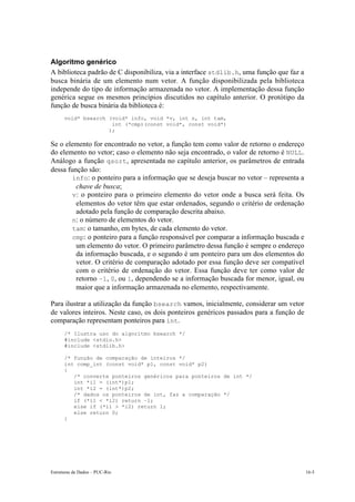 Algoritmo genérico 
A biblioteca padrão de C disponibiliza, via a interface stdlib.h, uma função que faz a 
busca binária de um elemento num vetor. A função disponibilizada pela biblioteca 
independe do tipo de informação armazenada no vetor. A implementação dessa função 
genérica segue os mesmos princípios discutidos no capítulo anterior. O protótipo da 
função de busca binária da biblioteca é: 
void* bsearch (void* info, void *v, int n, int tam, 
int (*cmp)(const void*, const void*) 
); 
Se o elemento for encontrado no vetor, a função tem como valor de retorno o endereço 
do elemento no vetor; caso o elemento não seja encontrado, o valor de retorno é NULL. 
Análogo a função qsort, apresentada no capítulo anterior, os parâmetros de entrada 
dessa função são: 
• info: o ponteiro para a informação que se deseja buscar no vetor – representa a 
chave de busca; 
• v: o ponteiro para o primeiro elemento do vetor onde a busca será feita. Os 
elementos do vetor têm que estar ordenados, segundo o critério de ordenação 
adotado pela função de comparação descrita abaixo. 
• n: o número de elementos do vetor. 
• tam: o tamanho, em bytes, de cada elemento do vetor. 
• cmp: o ponteiro para a função responsável por comparar a informação buscada e 
um elemento do vetor. O primeiro parâmetro dessa função é sempre o endereço 
da informação buscada, e o segundo é um ponteiro para um dos elementos do 
vetor. O critério de comparação adotado por essa função deve ser compatível 
com o critério de ordenação do vetor. Essa função deve ter como valor de 
retorno –1, 0, ou 1, dependendo se a informação buscada for menor, igual, ou 
maior que a informação armazenada no elemento, respectivamente. 
Para ilustrar a utilização da função bsearch vamos, inicialmente, considerar um vetor 
de valores inteiros. Neste caso, os dois ponteiros genéricos passados para a função de 
comparação representam ponteiros para int. 
/* Ilustra uso do algoritmo bsearch */ 
#include <stdio.h> 
#include <stdlib.h> 
/* função de comparação de inteiros */ 
int comp_int (const void* p1, const void* p2) 
{ 
/* converte ponteiros genéricos para ponteiros de int */ 
int *i1 = (int*)p1; 
int *i2 = (int*)p2; 
/* dados os ponteiros de int, faz a comparação */ 
if (*i1 < *i2) return –1; 
else if (*i1 > *i2) return 1; 
else return 0; 
} 
Estruturas de Dados – PUC-Rio 16-5 
 