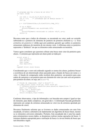 /* programa que faz a busca em um vetor */ 
int main (void) 
{ 
int v[8] = {12,25,33,37,48,57,86,92}; 
int e = 57; /* informação que se deseja buscar */ 
int* p; 
p = (int*)bsearch(&e,v,8,sizeof(int),comp_int); 
if (p == NULL) 
printf("Elemento nao encontrado.n"); 
else 
printf("Elemento encontrado no indice: %dn", p-v); 
return 0; 
} 
Devemos notar que o índice do elemento, se encontrado no vetor, pode ser extraído 
subtraindo-se o ponteiro do elemento do ponteiro do primeiro elemento (p-v). Essa 
aritmética de ponteiros é válida aqui pois podemos garantir que ambos os ponteiros 
armazenam endereços de memória de um mesmo vetor. A diferença entre os ponteiros 
representa a “distância” em que os elementos estão armazenados na memória. 
Vamos agora considerar que queremos efetuar uma busca num vetor de ponteiros para 
alunos. A estrutura que representa um aluno pode ser dada por: 
struct aluno { 
char nome[81]; 
char mat[8]; 
char turma; 
char email[41]; 
}; 
typedef struct aluno Aluno; 
Considerando que o vetor está ordenado segundo os nomes dos alunos, podemos buscar 
a ocorrência de um determinado aluno passando para a função de busca um nome e o 
vetor. A função de comparação então receberá dois ponteiros: um ponteiro para uma 
cadeia de caracteres e um ponteiro para um elemento do vetor (no caso será um ponteiro 
para ponteiro de aluno, ou seja, um Aluno**). 
/* Função de comparação: char* e Aluno** */ 
int comp_alunos (const void* p2, const void* p2) 
/* converte ponteiros genéricos para ponteiros específicos */ 
char* s = (char*)p1; 
Aluno **pa = (Aluno**)p2; 
/* faz a comparação */ 
return strcmp(s,(*pa)->nome); 
} 
Conforme observamos, o tipo de informação a ser buscada nem sempre é igual ao tipo 
do elemento; para dados complexos, em geral não é. A informação buscada geralmente 
representa um campo da estrutura armazenada no vetor (ou da estrutura apontada por 
elementos do vetor). 
Devemos finalmente salientar que se tivermos os dados armazenados em uma lista 
encadeada, só temos a alternativa de implementar um algoritmo de busca linear, mesmo 
se os elementos estiverem ordenados. Portanto, lista encadeada não é uma boa opção 
para estruturarmos nossos dados, se desejarmos realizar muitas operações de busca. A 
estrutura dinâmica apropriada para a realização de busca é a árvore binária de busca que 
será discutida a seguir. 
Estruturas de Dados – PUC-Rio 16-6 
 