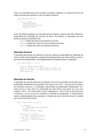 Uma vez construída uma árvore de busca, podemos imprimir os valores da árvore em 
ordem crescente percorrendo os nós em ordem simétrica: 
void imprime (Arv* a) 
{ 
if (a != NULL) { 
imprime(a->esq); 
printf("%dn",a->info); 
imprime(a->dir); 
} 
} 
Essas são funções análogas às vistas para árvores binárias comuns, pois não exploram a 
propriedade de ordenação das árvores de busca. No entanto, as operações que nos 
interessa analisar em detalhes são: 
• busca: função que busca um elemento na árvore; 
• insere: função que insere um novo elemento na árvore; 
• retira: função que retira um elemento da árvore. 
Operação de busca 
A operação para buscar um elemento na árvore explora a propriedade de ordenação da 
árvore, tendo um desempenho computacional proporcional a sua altura (O(log n) para o 
caso de árvore balanceada). Uma implementação da função de busca é dada por: 
Arv* busca (Arv* r, int v) 
{ 
if (r == NULL) return NULL; 
else if (r->info > v) return busca (r->esq, v); 
else if (r->info < v) return busca (r->dir, v); 
else return r; 
} 
Operação de inserção 
A operação de inserção adiciona um elemento na árvore na posição correta para que a 
propriedade fundamental seja mantida. Para inserir um valor v em uma árvore usamos 
sua estrutura recursiva, e a ordenação especificada na propriedade fundamental. Se a 
(sub-) árvore é vazia, deve ser substituída por uma árvore cujo único nó (o nó raiz) 
contém o valor v. Se a árvore não é vazia, comparamos v com o valor na raiz da árvore, 
e inserimos v na sae ou na sad, conforme o resultado da comparação. A função abaixo 
ilustra a implementação dessa operação. A função tem como valor de retorno o eventual 
novo nó raiz da (sub-) árvore. 
Arv* insere (Arv* a, int v) 
{ 
if (a==NULL) { 
a = (Arv*)malloc(sizeof(Arv)); 
a->info = v; 
a->esq = a->dir = NULL; 
} 
else if (v < a->info) 
a->esq = insere(a->esq,v); 
else /* v < a->info */ 
a->dir = insere(a->dir,v); 
return a; 
} 
Estruturas de Dados – PUC-Rio 16-9 
 