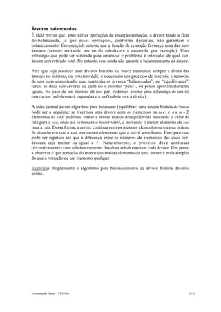 Árvores balanceadas 
É fácil prever que, após várias operações de inserção/remoção, a árvore tende a ficar 
desbalanceada, já que essas operações, conforme descritas, não garantem o 
balanceamento. Em especial, nota-se que a função de remoção favorece uma das sub-árvores 
(sempre retirando um nó da sub-árvore à esquerda, por exemplo). Uma 
estratégia que pode ser utilizada para amenizar o problema é intercalar de qual sub-árvore 
será retirado o nó. No entanto, isso ainda não garante o balanceamento da árvore. 
Para que seja possível usar árvores binárias de busca mantendo sempre a altura das 
árvores no mínimo, ou próximo dele, é necessário um processo de inserção e remoção 
de nós mais complicado, que mantenha as árvores “balanceadas”, ou “equilibradas”, 
tendo as duas sub-árvores de cada nó o mesmo “peso”, ou pesos aproximadamente 
iguais. No caso de um número de nós par, podemos aceitar uma diferença de um nó 
entre a sae (sub-árvore à esquerda) e a sad (sub-árvore à direita). 
A idéia central de um algoritmo para balancear (equilibrar) uma árvore binária de busca 
pode ser a seguinte: se tivermos uma árvore com m elementos na sae, e n ! m + 2 
elementos na sad, podemos tornar a árvore menos desequilibrada movendo o valor da 
raiz para a sae, onde ele se tornará o maior valor, e movendo o menor elemento da sad 
para a raiz. Dessa forma, a árvore continua com os mesmos elementos na mesma ordem. 
A situação em que a sad tem menos elementos que a sae é semelhante. Esse processo 
pode ser repetido até que a diferença entre os números de elementos das duas sub-árvores 
seja menor ou igual a 1. Naturalmente, o processo deve continuar 
(recursivamente) com o balanceamento das duas sub-árvores de cada árvore. Um ponto 
a observar é que remoção do menor (ou maior) elemento de uma árvore é mais simples 
do que a remoção de um elemento qualquer. 
Exercício: Implemente o algoritmo para balanceamento de árvore binária descrito 
acima. 
Estruturas de Dados – PUC-Rio 16-12 
 