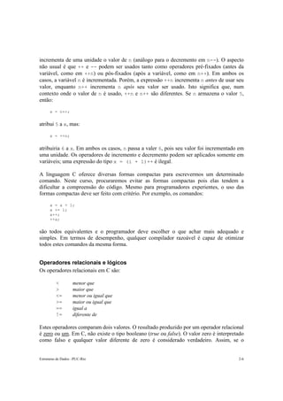 incrementa de uma unidade o valor de n (análogo para o decremento em n--). O aspecto 
não usual é que ++ e -- podem ser usados tanto como operadores pré-fixados (antes da 
variável, como em ++n) ou pós-fixados (após a variável, como em n++). Em ambos os 
casos, a variável n é incrementada. Porém, a expressão ++n incrementa n antes de usar seu 
valor, enquanto n++ incrementa n após seu valor ser usado. Isto significa que, num 
contexto onde o valor de n é usado, ++n e n++ são diferentes. Se n armazena o valor 5, 
então: 
x = n++; 
atribui 5 a x, mas: 
x = ++n; 
atribuiria 6 a x. Em ambos os casos, n passa a valer 6, pois seu valor foi incrementado em 
uma unidade. Os operadores de incremento e decremento podem ser aplicados somente em 
variáveis; uma expressão do tipo x = (i + 1)++ é ilegal. 
A linguagem C oferece diversas formas compactas para escrevermos um determinado 
comando. Neste curso, procuraremos evitar as formas compactas pois elas tendem a 
dificultar a compreensão do código. Mesmo para programadores experientes, o uso das 
formas compactas deve ser feito com critério. Por exemplo, os comandos: 
a = a + 1; 
a += 1; 
a++; 
++a; 
são todos equivalentes e o programador deve escolher o que achar mais adequado e 
simples. Em termos de desempenho, qualquer compilador razoável é capaz de otimizar 
todos estes comandos da mesma forma. 
Operadores relacionais e lógicos 
Os operadores relacionais em C são: 
< menor que 
> maior que 
<= menor ou igual que 
>= maior ou igual que 
== igual a 
!= diferente de 
Estes operadores comparam dois valores. O resultado produzido por um operador relacional 
é zero ou um. Em C, não existe o tipo booleano (true ou false). O valor zero é interpretado 
como falso e qualquer valor diferente de zero é considerado verdadeiro. Assim, se o 
Estruturas de Dados –PUC-Rio 2-6 
 
