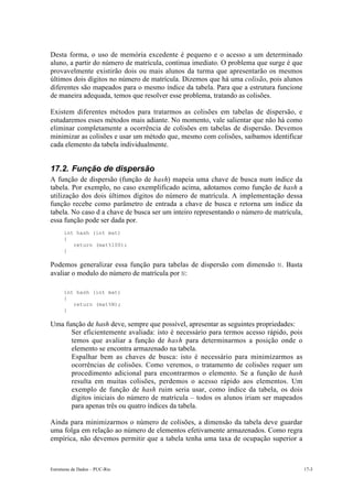Desta forma, o uso de memória excedente é pequeno e o acesso a um determinado 
aluno, a partir do número de matrícula, continua imediato. O problema que surge é que 
provavelmente existirão dois ou mais alunos da turma que apresentarão os mesmos 
últimos dois dígitos no número de matrícula. Dizemos que há uma colisão, pois alunos 
diferentes são mapeados para o mesmo índice da tabela. Para que a estrutura funcione 
de maneira adequada, temos que resolver esse problema, tratando as colisões. 
Existem diferentes métodos para tratarmos as colisões em tabelas de dispersão, e 
estudaremos esses métodos mais adiante. No momento, vale salientar que não há como 
eliminar completamente a ocorrência de colisões em tabelas de dispersão. Devemos 
minimizar as colisões e usar um método que, mesmo com colisões, saibamos identificar 
cada elemento da tabela individualmente. 
17.2. Função de dispersão 
A função de dispersão (função de hash) mapeia uma chave de busca num índice da 
tabela. Por exemplo, no caso exemplificado acima, adotamos como função de hash a 
utilização dos dois últimos dígitos do número de matrícula. A implementação dessa 
função recebe como parâmetro de entrada a chave de busca e retorna um índice da 
tabela. No caso d a chave de busca ser um inteiro representando o número de matrícula, 
essa função pode ser dada por. 
int hash (int mat) 
{ 
return (mat%100); 
} 
Podemos generalizar essa função para tabelas de dispersão com dimensão N. Basta 
avaliar o modulo do número de matrícula por N: 
int hash (int mat) 
{ 
return (mat%N); 
} 
Uma função de hash deve, sempre que possível, apresentar as seguintes propriedades: 
• Ser eficientemente avaliada: isto é necessário para termos acesso rápido, pois 
temos que avaliar a função de hash para determinarmos a posição onde o 
elemento se encontra armazenado na tabela. 
• Espalhar bem as chaves de busca: isto é necessário para minimizarmos as 
ocorrências de colisões. Como veremos, o tratamento de colisões requer um 
procedimento adicional para encontrarmos o elemento. Se a função de hash 
resulta em muitas colisões, perdemos o acesso rápido aos elementos. Um 
exemplo de função de hash ruim seria usar, como índice da tabela, os dois 
dígitos iniciais do número de matrícula – todos os alunos iriam ser mapeados 
para apenas três ou quatro índices da tabela. 
Ainda para minimizarmos o número de colisões, a dimensão da tabela deve guardar 
uma folga em relação ao número de elementos efetivamente armazenados. Como regra 
empírica, não devemos permitir que a tabela tenha uma taxa de ocupação superior a 
Estruturas de Dados – PUC-Rio 17-3 
 